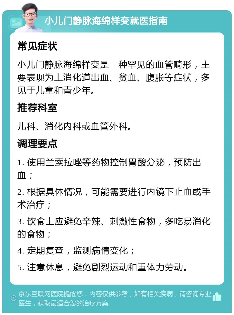 小儿门静脉海绵样变就医指南 常见症状 小儿门静脉海绵样变是一种罕见的血管畸形，主要表现为上消化道出血、贫血、腹胀等症状，多见于儿童和青少年。 推荐科室 儿科、消化内科或血管外科。 调理要点 1. 使用兰索拉唑等药物控制胃酸分泌，预防出血； 2. 根据具体情况，可能需要进行内镜下止血或手术治疗； 3. 饮食上应避免辛辣、刺激性食物，多吃易消化的食物； 4. 定期复查，监测病情变化； 5. 注意休息，避免剧烈运动和重体力劳动。