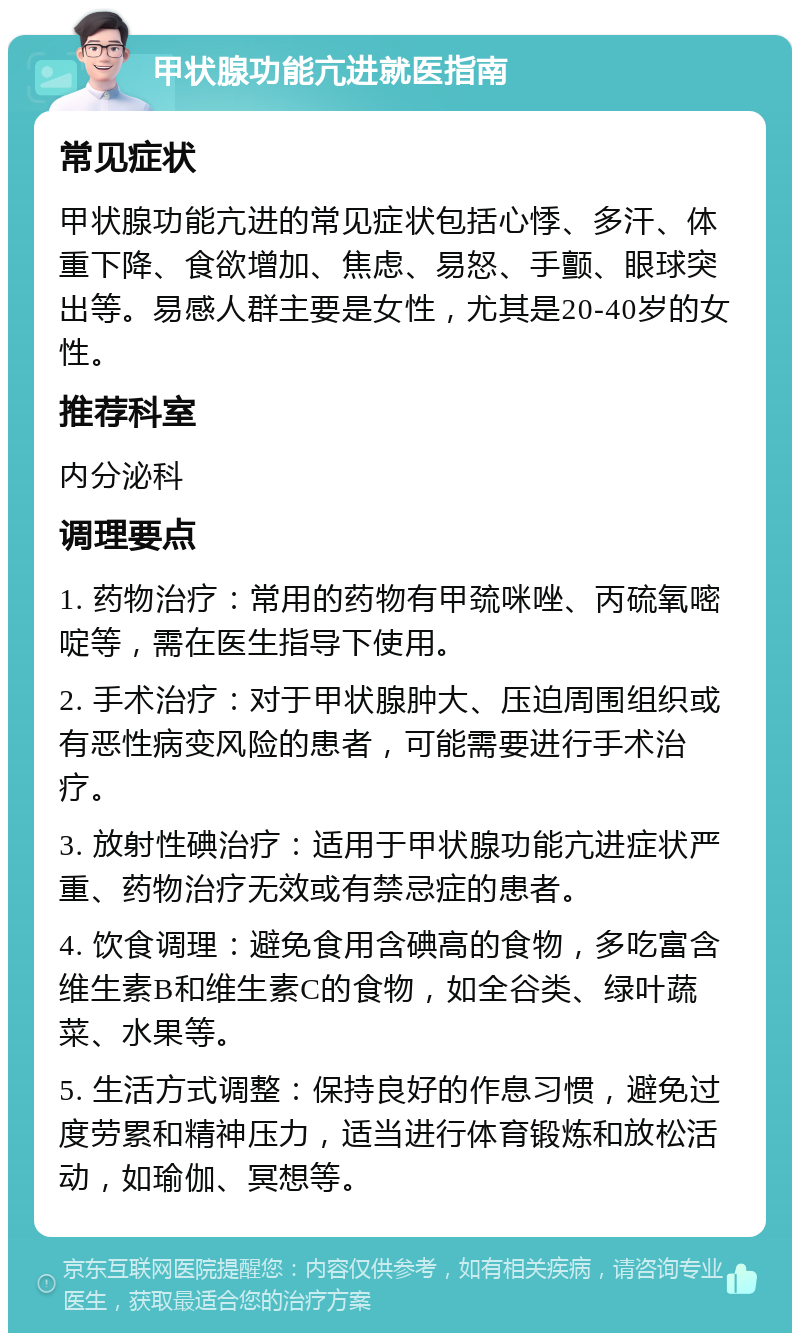 甲状腺功能亢进就医指南 常见症状 甲状腺功能亢进的常见症状包括心悸、多汗、体重下降、食欲增加、焦虑、易怒、手颤、眼球突出等。易感人群主要是女性，尤其是20-40岁的女性。 推荐科室 内分泌科 调理要点 1. 药物治疗：常用的药物有甲巯咪唑、丙硫氧嘧啶等，需在医生指导下使用。 2. 手术治疗：对于甲状腺肿大、压迫周围组织或有恶性病变风险的患者，可能需要进行手术治疗。 3. 放射性碘治疗：适用于甲状腺功能亢进症状严重、药物治疗无效或有禁忌症的患者。 4. 饮食调理：避免食用含碘高的食物，多吃富含维生素B和维生素C的食物，如全谷类、绿叶蔬菜、水果等。 5. 生活方式调整：保持良好的作息习惯，避免过度劳累和精神压力，适当进行体育锻炼和放松活动，如瑜伽、冥想等。