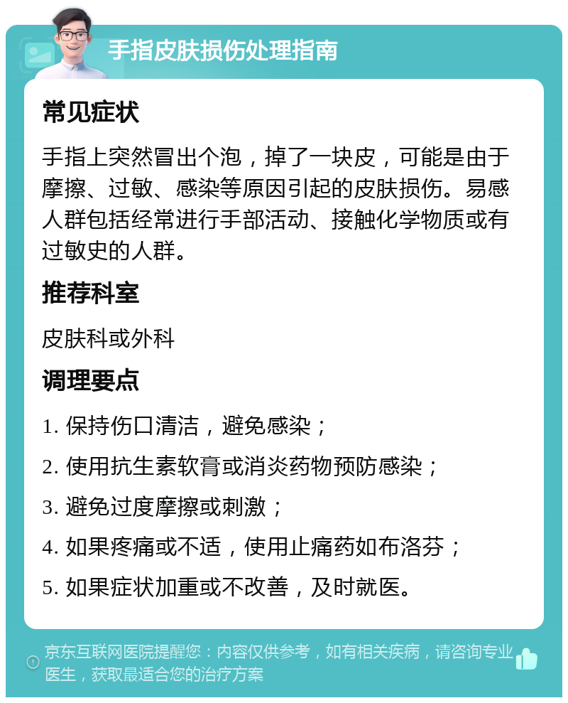 手指皮肤损伤处理指南 常见症状 手指上突然冒出个泡，掉了一块皮，可能是由于摩擦、过敏、感染等原因引起的皮肤损伤。易感人群包括经常进行手部活动、接触化学物质或有过敏史的人群。 推荐科室 皮肤科或外科 调理要点 1. 保持伤口清洁，避免感染； 2. 使用抗生素软膏或消炎药物预防感染； 3. 避免过度摩擦或刺激； 4. 如果疼痛或不适，使用止痛药如布洛芬； 5. 如果症状加重或不改善，及时就医。