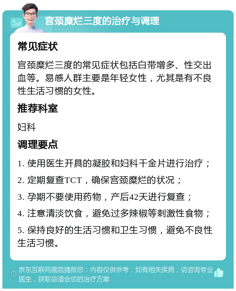 宫颈糜烂三度的治疗与调理 常见症状 宫颈糜烂三度的常见症状包括白带增多、性交出血等。易感人群主要是年轻女性，尤其是有不良性生活习惯的女性。 推荐科室 妇科 调理要点 1. 使用医生开具的凝胶和妇科千金片进行治疗； 2. 定期复查TCT，确保宫颈糜烂的状况； 3. 孕期不要使用药物，产后42天进行复查； 4. 注意清淡饮食，避免过多辣椒等刺激性食物； 5. 保持良好的生活习惯和卫生习惯，避免不良性生活习惯。