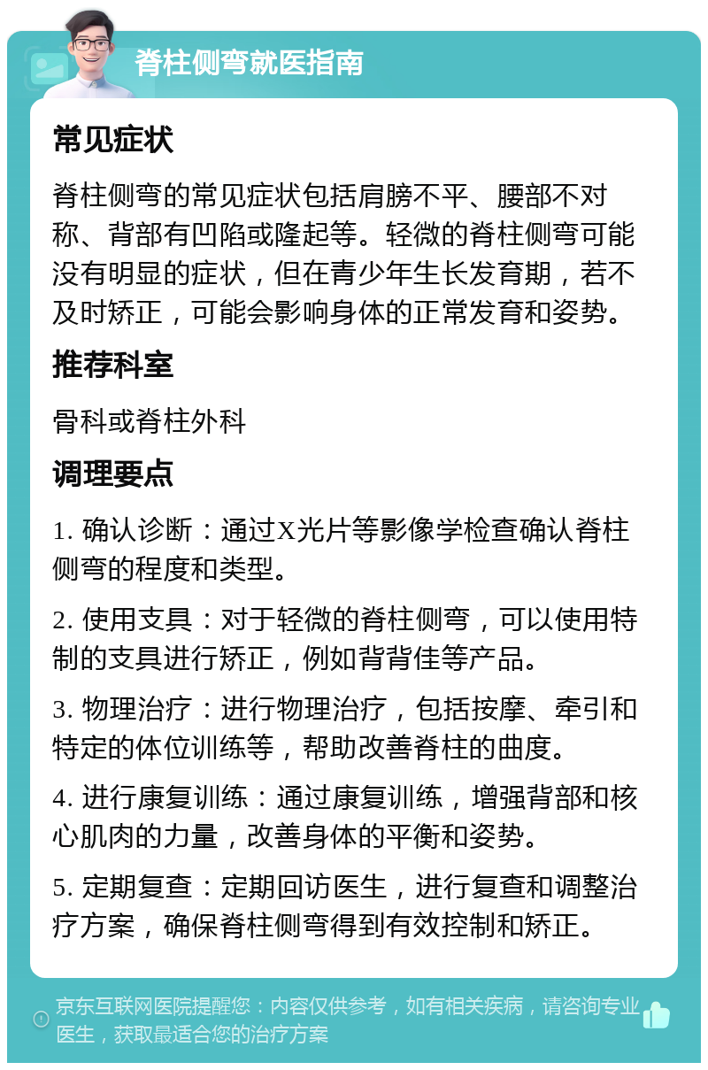 脊柱侧弯就医指南 常见症状 脊柱侧弯的常见症状包括肩膀不平、腰部不对称、背部有凹陷或隆起等。轻微的脊柱侧弯可能没有明显的症状，但在青少年生长发育期，若不及时矫正，可能会影响身体的正常发育和姿势。 推荐科室 骨科或脊柱外科 调理要点 1. 确认诊断：通过X光片等影像学检查确认脊柱侧弯的程度和类型。 2. 使用支具：对于轻微的脊柱侧弯，可以使用特制的支具进行矫正，例如背背佳等产品。 3. 物理治疗：进行物理治疗，包括按摩、牵引和特定的体位训练等，帮助改善脊柱的曲度。 4. 进行康复训练：通过康复训练，增强背部和核心肌肉的力量，改善身体的平衡和姿势。 5. 定期复查：定期回访医生，进行复查和调整治疗方案，确保脊柱侧弯得到有效控制和矫正。