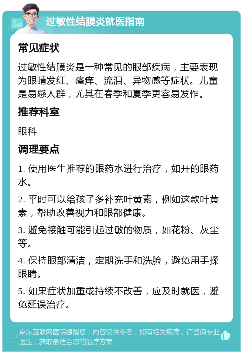 过敏性结膜炎就医指南 常见症状 过敏性结膜炎是一种常见的眼部疾病，主要表现为眼睛发红、瘙痒、流泪、异物感等症状。儿童是易感人群，尤其在春季和夏季更容易发作。 推荐科室 眼科 调理要点 1. 使用医生推荐的眼药水进行治疗，如开的眼药水。 2. 平时可以给孩子多补充叶黄素，例如这款叶黄素，帮助改善视力和眼部健康。 3. 避免接触可能引起过敏的物质，如花粉、灰尘等。 4. 保持眼部清洁，定期洗手和洗脸，避免用手揉眼睛。 5. 如果症状加重或持续不改善，应及时就医，避免延误治疗。