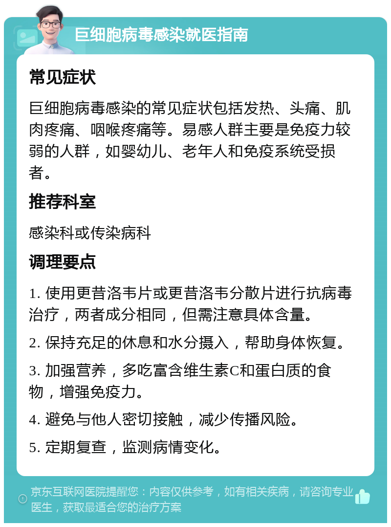 巨细胞病毒感染就医指南 常见症状 巨细胞病毒感染的常见症状包括发热、头痛、肌肉疼痛、咽喉疼痛等。易感人群主要是免疫力较弱的人群，如婴幼儿、老年人和免疫系统受损者。 推荐科室 感染科或传染病科 调理要点 1. 使用更昔洛韦片或更昔洛韦分散片进行抗病毒治疗，两者成分相同，但需注意具体含量。 2. 保持充足的休息和水分摄入，帮助身体恢复。 3. 加强营养，多吃富含维生素C和蛋白质的食物，增强免疫力。 4. 避免与他人密切接触，减少传播风险。 5. 定期复查，监测病情变化。