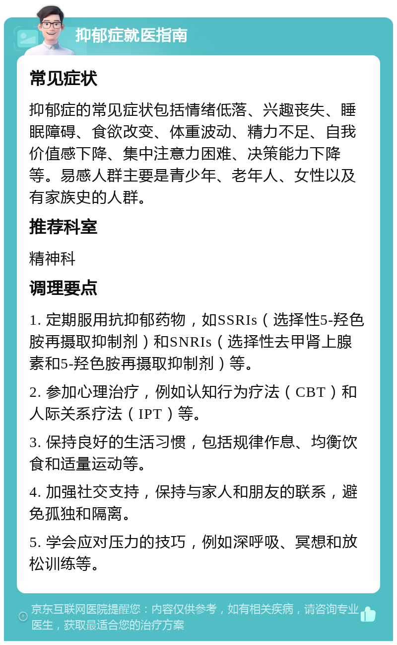 抑郁症就医指南 常见症状 抑郁症的常见症状包括情绪低落、兴趣丧失、睡眠障碍、食欲改变、体重波动、精力不足、自我价值感下降、集中注意力困难、决策能力下降等。易感人群主要是青少年、老年人、女性以及有家族史的人群。 推荐科室 精神科 调理要点 1. 定期服用抗抑郁药物，如SSRIs（选择性5-羟色胺再摄取抑制剂）和SNRIs（选择性去甲肾上腺素和5-羟色胺再摄取抑制剂）等。 2. 参加心理治疗，例如认知行为疗法（CBT）和人际关系疗法（IPT）等。 3. 保持良好的生活习惯，包括规律作息、均衡饮食和适量运动等。 4. 加强社交支持，保持与家人和朋友的联系，避免孤独和隔离。 5. 学会应对压力的技巧，例如深呼吸、冥想和放松训练等。