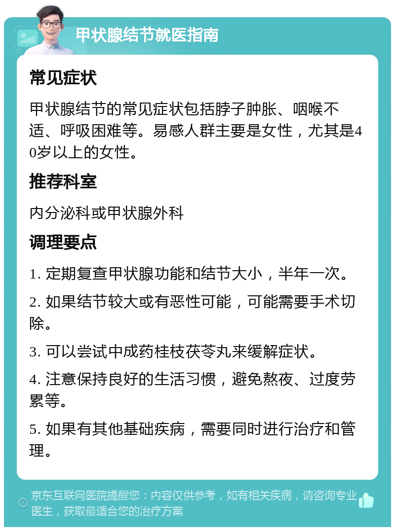 甲状腺结节就医指南 常见症状 甲状腺结节的常见症状包括脖子肿胀、咽喉不适、呼吸困难等。易感人群主要是女性，尤其是40岁以上的女性。 推荐科室 内分泌科或甲状腺外科 调理要点 1. 定期复查甲状腺功能和结节大小，半年一次。 2. 如果结节较大或有恶性可能，可能需要手术切除。 3. 可以尝试中成药桂枝茯苓丸来缓解症状。 4. 注意保持良好的生活习惯，避免熬夜、过度劳累等。 5. 如果有其他基础疾病，需要同时进行治疗和管理。