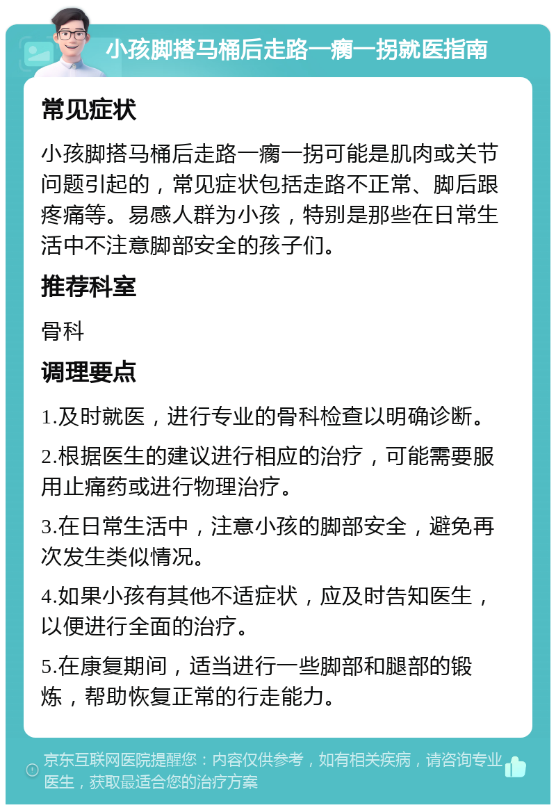 小孩脚搭马桶后走路一瘸一拐就医指南 常见症状 小孩脚搭马桶后走路一瘸一拐可能是肌肉或关节问题引起的，常见症状包括走路不正常、脚后跟疼痛等。易感人群为小孩，特别是那些在日常生活中不注意脚部安全的孩子们。 推荐科室 骨科 调理要点 1.及时就医，进行专业的骨科检查以明确诊断。 2.根据医生的建议进行相应的治疗，可能需要服用止痛药或进行物理治疗。 3.在日常生活中，注意小孩的脚部安全，避免再次发生类似情况。 4.如果小孩有其他不适症状，应及时告知医生，以便进行全面的治疗。 5.在康复期间，适当进行一些脚部和腿部的锻炼，帮助恢复正常的行走能力。