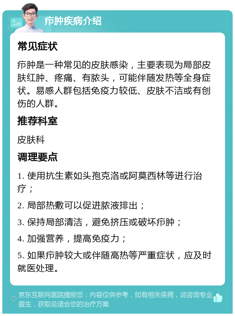 疖肿疾病介绍 常见症状 疖肿是一种常见的皮肤感染，主要表现为局部皮肤红肿、疼痛、有脓头，可能伴随发热等全身症状。易感人群包括免疫力较低、皮肤不洁或有创伤的人群。 推荐科室 皮肤科 调理要点 1. 使用抗生素如头孢克洛或阿莫西林等进行治疗； 2. 局部热敷可以促进脓液排出； 3. 保持局部清洁，避免挤压或破坏疖肿； 4. 加强营养，提高免疫力； 5. 如果疖肿较大或伴随高热等严重症状，应及时就医处理。