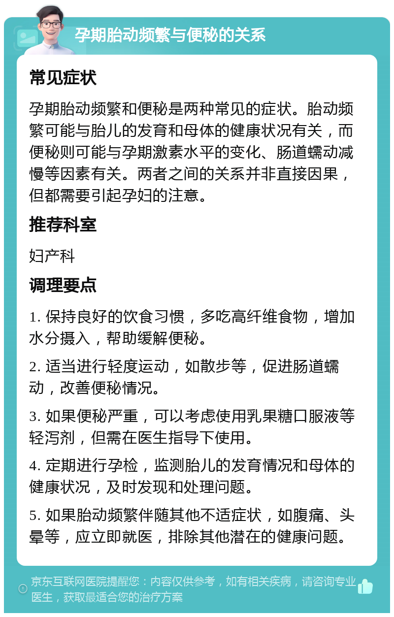 孕期胎动频繁与便秘的关系 常见症状 孕期胎动频繁和便秘是两种常见的症状。胎动频繁可能与胎儿的发育和母体的健康状况有关，而便秘则可能与孕期激素水平的变化、肠道蠕动减慢等因素有关。两者之间的关系并非直接因果，但都需要引起孕妇的注意。 推荐科室 妇产科 调理要点 1. 保持良好的饮食习惯，多吃高纤维食物，增加水分摄入，帮助缓解便秘。 2. 适当进行轻度运动，如散步等，促进肠道蠕动，改善便秘情况。 3. 如果便秘严重，可以考虑使用乳果糖口服液等轻泻剂，但需在医生指导下使用。 4. 定期进行孕检，监测胎儿的发育情况和母体的健康状况，及时发现和处理问题。 5. 如果胎动频繁伴随其他不适症状，如腹痛、头晕等，应立即就医，排除其他潜在的健康问题。