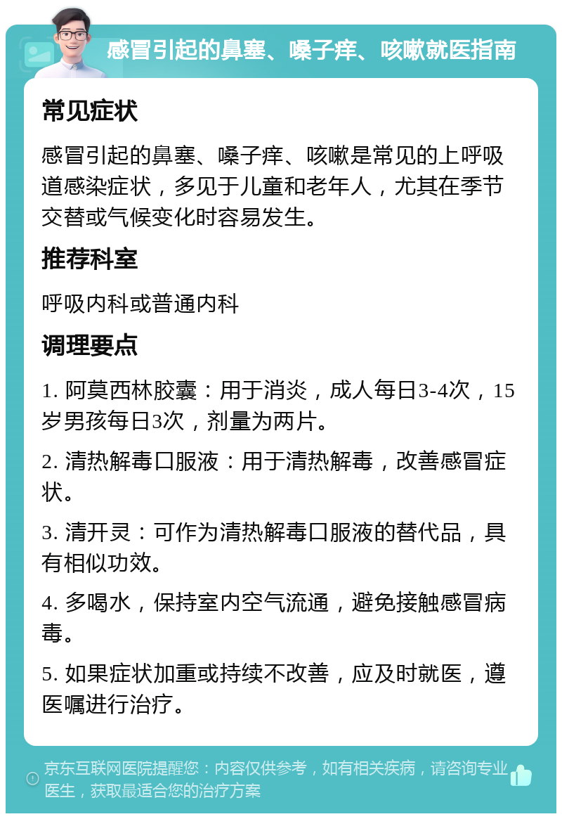 感冒引起的鼻塞、嗓子痒、咳嗽就医指南 常见症状 感冒引起的鼻塞、嗓子痒、咳嗽是常见的上呼吸道感染症状，多见于儿童和老年人，尤其在季节交替或气候变化时容易发生。 推荐科室 呼吸内科或普通内科 调理要点 1. 阿莫西林胶囊：用于消炎，成人每日3-4次，15岁男孩每日3次，剂量为两片。 2. 清热解毒口服液：用于清热解毒，改善感冒症状。 3. 清开灵：可作为清热解毒口服液的替代品，具有相似功效。 4. 多喝水，保持室内空气流通，避免接触感冒病毒。 5. 如果症状加重或持续不改善，应及时就医，遵医嘱进行治疗。