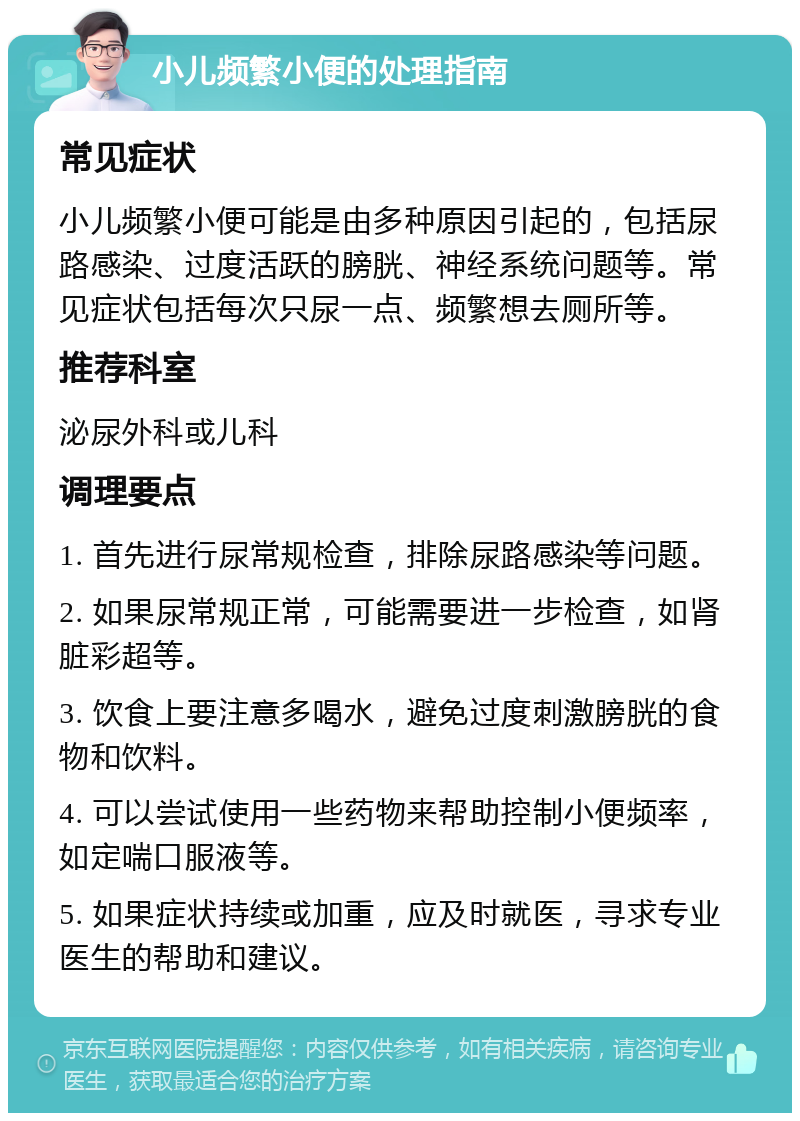 小儿频繁小便的处理指南 常见症状 小儿频繁小便可能是由多种原因引起的，包括尿路感染、过度活跃的膀胱、神经系统问题等。常见症状包括每次只尿一点、频繁想去厕所等。 推荐科室 泌尿外科或儿科 调理要点 1. 首先进行尿常规检查，排除尿路感染等问题。 2. 如果尿常规正常，可能需要进一步检查，如肾脏彩超等。 3. 饮食上要注意多喝水，避免过度刺激膀胱的食物和饮料。 4. 可以尝试使用一些药物来帮助控制小便频率，如定喘口服液等。 5. 如果症状持续或加重，应及时就医，寻求专业医生的帮助和建议。