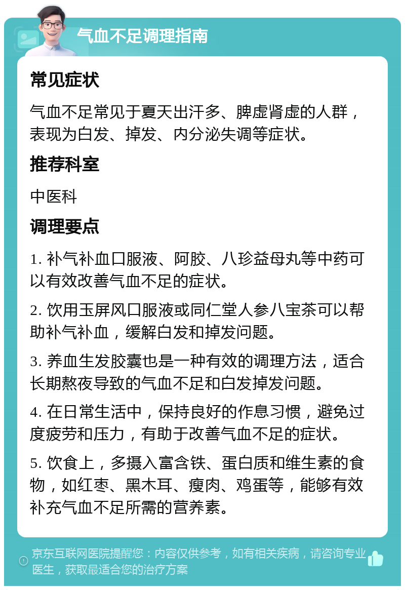 气血不足调理指南 常见症状 气血不足常见于夏天出汗多、脾虚肾虚的人群，表现为白发、掉发、内分泌失调等症状。 推荐科室 中医科 调理要点 1. 补气补血口服液、阿胶、八珍益母丸等中药可以有效改善气血不足的症状。 2. 饮用玉屏风口服液或同仁堂人参八宝茶可以帮助补气补血，缓解白发和掉发问题。 3. 养血生发胶囊也是一种有效的调理方法，适合长期熬夜导致的气血不足和白发掉发问题。 4. 在日常生活中，保持良好的作息习惯，避免过度疲劳和压力，有助于改善气血不足的症状。 5. 饮食上，多摄入富含铁、蛋白质和维生素的食物，如红枣、黑木耳、瘦肉、鸡蛋等，能够有效补充气血不足所需的营养素。