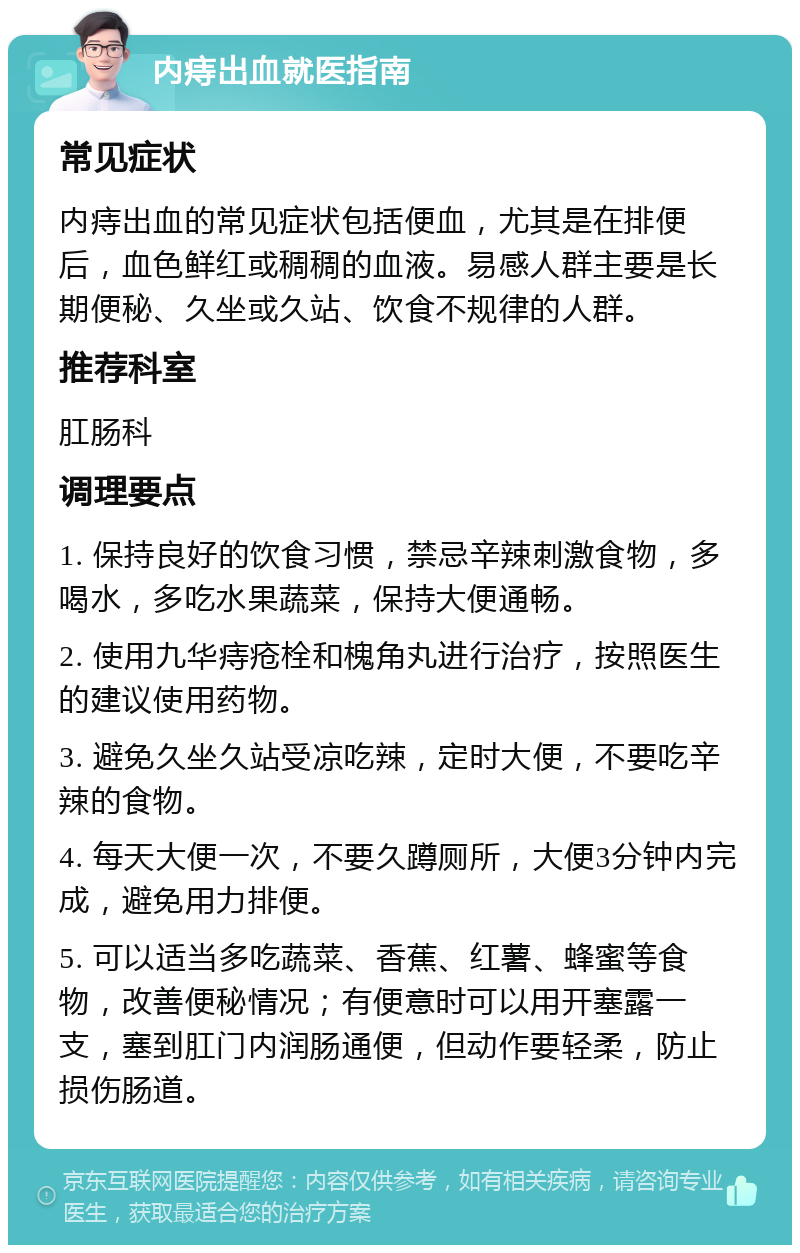 内痔出血就医指南 常见症状 内痔出血的常见症状包括便血，尤其是在排便后，血色鲜红或稠稠的血液。易感人群主要是长期便秘、久坐或久站、饮食不规律的人群。 推荐科室 肛肠科 调理要点 1. 保持良好的饮食习惯，禁忌辛辣刺激食物，多喝水，多吃水果蔬菜，保持大便通畅。 2. 使用九华痔疮栓和槐角丸进行治疗，按照医生的建议使用药物。 3. 避免久坐久站受凉吃辣，定时大便，不要吃辛辣的食物。 4. 每天大便一次，不要久蹲厕所，大便3分钟内完成，避免用力排便。 5. 可以适当多吃蔬菜、香蕉、红薯、蜂蜜等食物，改善便秘情况；有便意时可以用开塞露一支，塞到肛门内润肠通便，但动作要轻柔，防止损伤肠道。