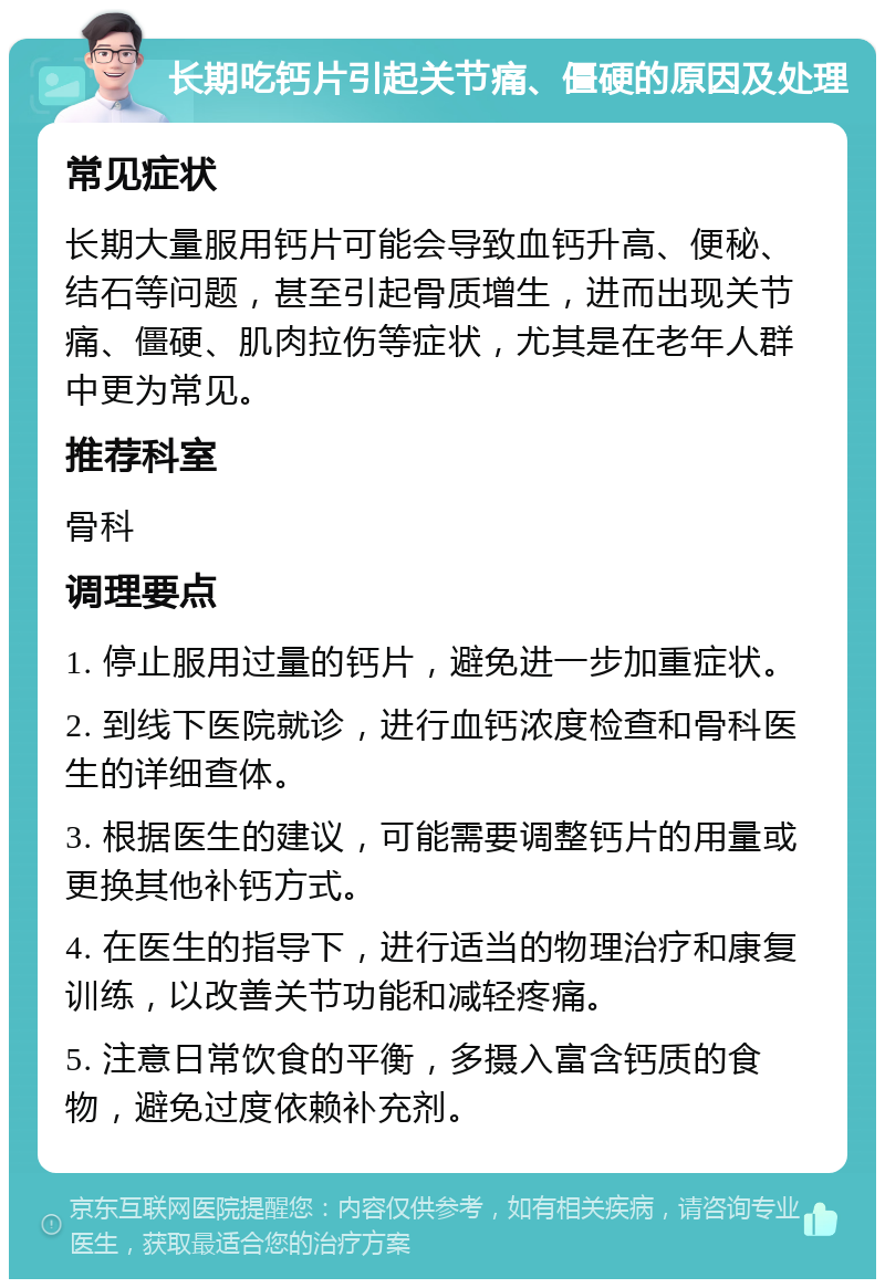 长期吃钙片引起关节痛、僵硬的原因及处理 常见症状 长期大量服用钙片可能会导致血钙升高、便秘、结石等问题，甚至引起骨质增生，进而出现关节痛、僵硬、肌肉拉伤等症状，尤其是在老年人群中更为常见。 推荐科室 骨科 调理要点 1. 停止服用过量的钙片，避免进一步加重症状。 2. 到线下医院就诊，进行血钙浓度检查和骨科医生的详细查体。 3. 根据医生的建议，可能需要调整钙片的用量或更换其他补钙方式。 4. 在医生的指导下，进行适当的物理治疗和康复训练，以改善关节功能和减轻疼痛。 5. 注意日常饮食的平衡，多摄入富含钙质的食物，避免过度依赖补充剂。