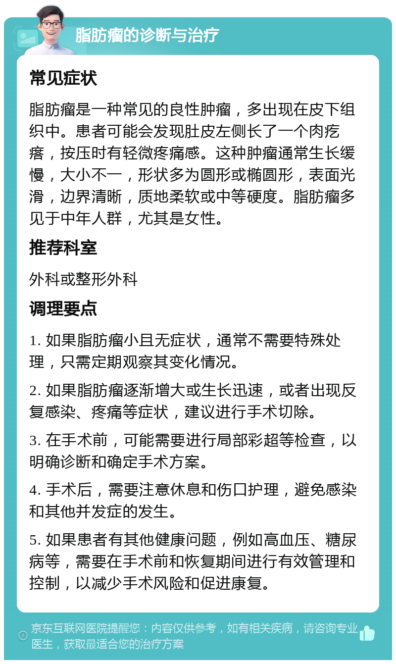 脂肪瘤的诊断与治疗 常见症状 脂肪瘤是一种常见的良性肿瘤，多出现在皮下组织中。患者可能会发现肚皮左侧长了一个肉疙瘩，按压时有轻微疼痛感。这种肿瘤通常生长缓慢，大小不一，形状多为圆形或椭圆形，表面光滑，边界清晰，质地柔软或中等硬度。脂肪瘤多见于中年人群，尤其是女性。 推荐科室 外科或整形外科 调理要点 1. 如果脂肪瘤小且无症状，通常不需要特殊处理，只需定期观察其变化情况。 2. 如果脂肪瘤逐渐增大或生长迅速，或者出现反复感染、疼痛等症状，建议进行手术切除。 3. 在手术前，可能需要进行局部彩超等检查，以明确诊断和确定手术方案。 4. 手术后，需要注意休息和伤口护理，避免感染和其他并发症的发生。 5. 如果患者有其他健康问题，例如高血压、糖尿病等，需要在手术前和恢复期间进行有效管理和控制，以减少手术风险和促进康复。