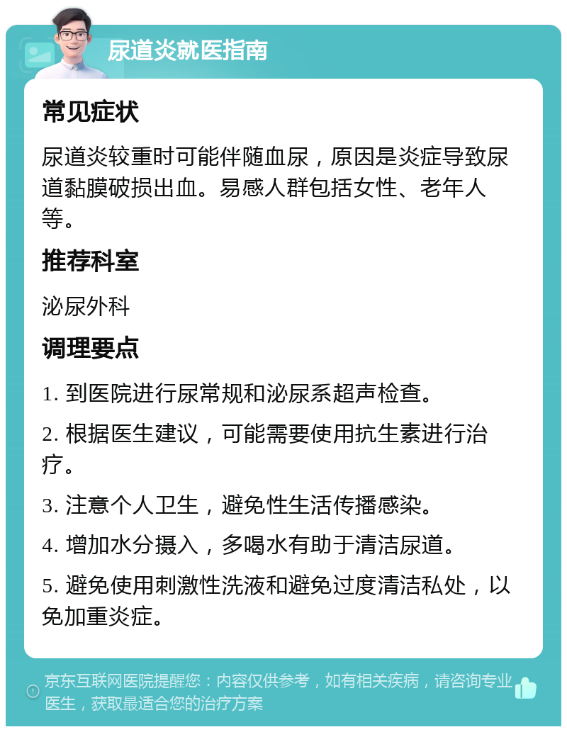 尿道炎就医指南 常见症状 尿道炎较重时可能伴随血尿，原因是炎症导致尿道黏膜破损出血。易感人群包括女性、老年人等。 推荐科室 泌尿外科 调理要点 1. 到医院进行尿常规和泌尿系超声检查。 2. 根据医生建议，可能需要使用抗生素进行治疗。 3. 注意个人卫生，避免性生活传播感染。 4. 增加水分摄入，多喝水有助于清洁尿道。 5. 避免使用刺激性洗液和避免过度清洁私处，以免加重炎症。