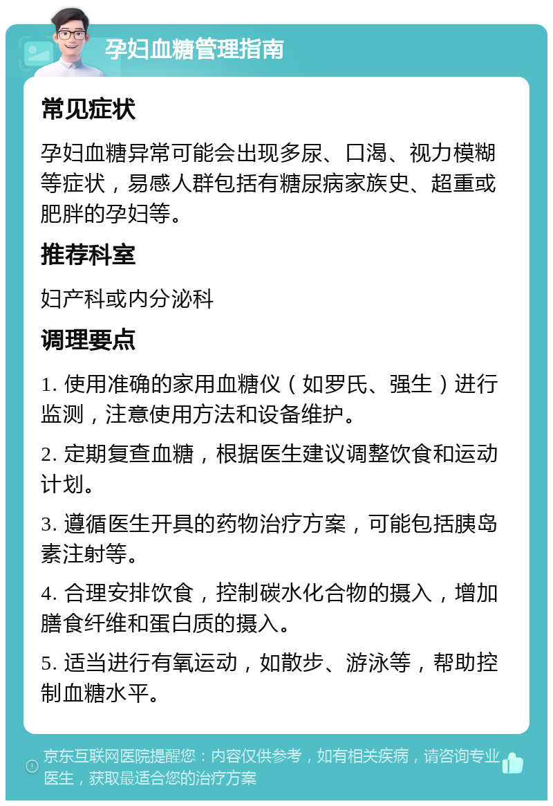 孕妇血糖管理指南 常见症状 孕妇血糖异常可能会出现多尿、口渴、视力模糊等症状，易感人群包括有糖尿病家族史、超重或肥胖的孕妇等。 推荐科室 妇产科或内分泌科 调理要点 1. 使用准确的家用血糖仪（如罗氏、强生）进行监测，注意使用方法和设备维护。 2. 定期复查血糖，根据医生建议调整饮食和运动计划。 3. 遵循医生开具的药物治疗方案，可能包括胰岛素注射等。 4. 合理安排饮食，控制碳水化合物的摄入，增加膳食纤维和蛋白质的摄入。 5. 适当进行有氧运动，如散步、游泳等，帮助控制血糖水平。