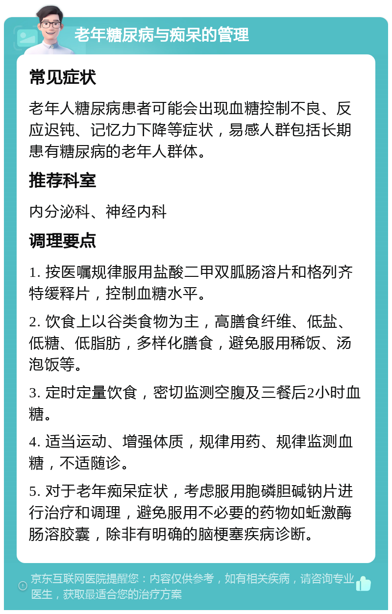 老年糖尿病与痴呆的管理 常见症状 老年人糖尿病患者可能会出现血糖控制不良、反应迟钝、记忆力下降等症状，易感人群包括长期患有糖尿病的老年人群体。 推荐科室 内分泌科、神经内科 调理要点 1. 按医嘱规律服用盐酸二甲双胍肠溶片和格列齐特缓释片，控制血糖水平。 2. 饮食上以谷类食物为主，高膳食纤维、低盐、低糖、低脂肪，多样化膳食，避免服用稀饭、汤泡饭等。 3. 定时定量饮食，密切监测空腹及三餐后2小时血糖。 4. 适当运动、增强体质，规律用药、规律监测血糖，不适随诊。 5. 对于老年痴呆症状，考虑服用胞磷胆碱钠片进行治疗和调理，避免服用不必要的药物如蚯激酶肠溶胶囊，除非有明确的脑梗塞疾病诊断。