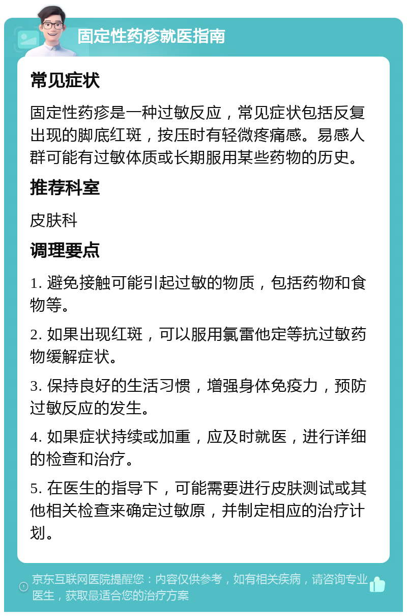 固定性药疹就医指南 常见症状 固定性药疹是一种过敏反应，常见症状包括反复出现的脚底红斑，按压时有轻微疼痛感。易感人群可能有过敏体质或长期服用某些药物的历史。 推荐科室 皮肤科 调理要点 1. 避免接触可能引起过敏的物质，包括药物和食物等。 2. 如果出现红斑，可以服用氯雷他定等抗过敏药物缓解症状。 3. 保持良好的生活习惯，增强身体免疫力，预防过敏反应的发生。 4. 如果症状持续或加重，应及时就医，进行详细的检查和治疗。 5. 在医生的指导下，可能需要进行皮肤测试或其他相关检查来确定过敏原，并制定相应的治疗计划。