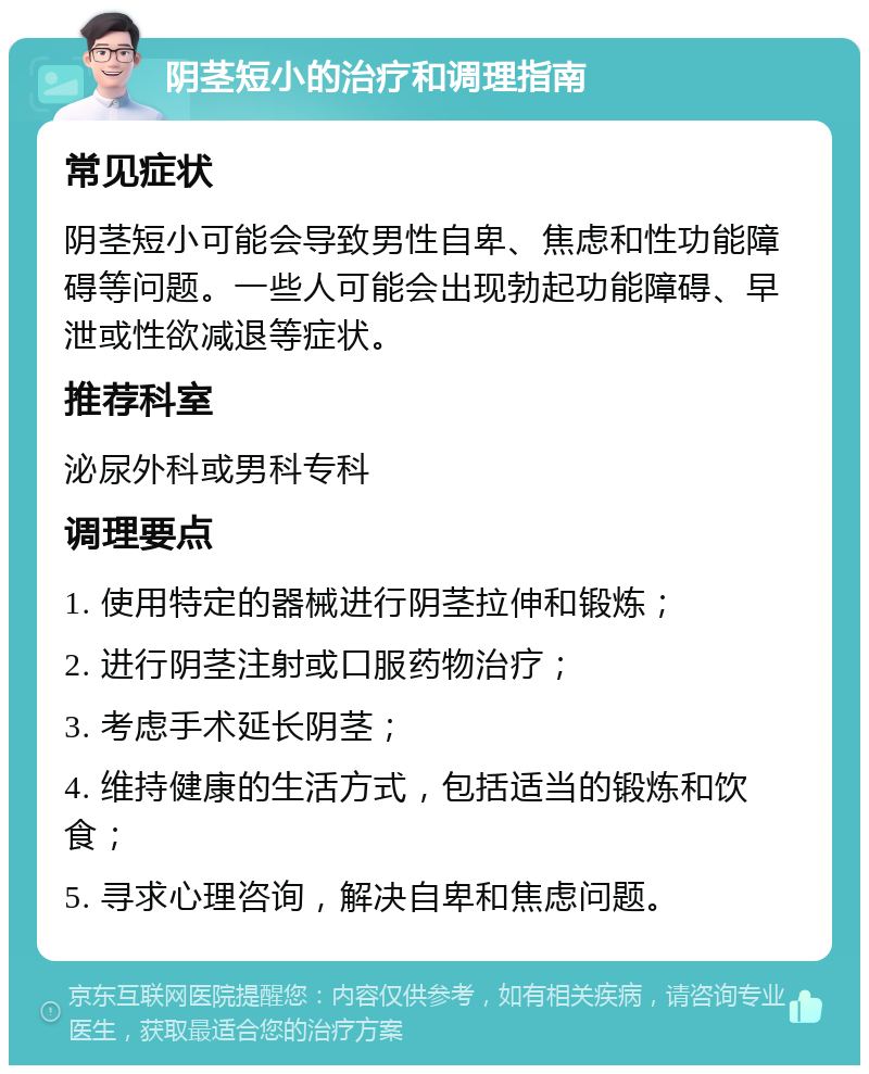 阴茎短小的治疗和调理指南 常见症状 阴茎短小可能会导致男性自卑、焦虑和性功能障碍等问题。一些人可能会出现勃起功能障碍、早泄或性欲减退等症状。 推荐科室 泌尿外科或男科专科 调理要点 1. 使用特定的器械进行阴茎拉伸和锻炼； 2. 进行阴茎注射或口服药物治疗； 3. 考虑手术延长阴茎； 4. 维持健康的生活方式，包括适当的锻炼和饮食； 5. 寻求心理咨询，解决自卑和焦虑问题。