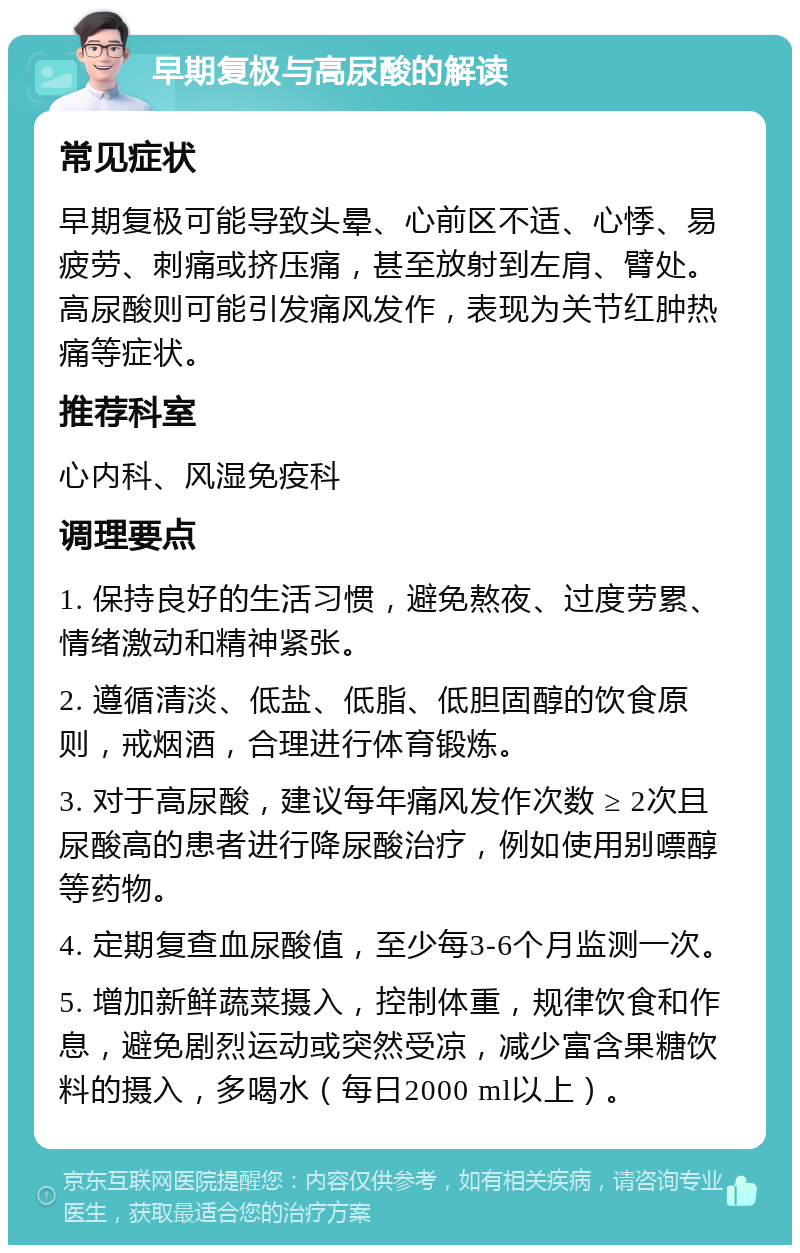 早期复极与高尿酸的解读 常见症状 早期复极可能导致头晕、心前区不适、心悸、易疲劳、刺痛或挤压痛，甚至放射到左肩、臂处。高尿酸则可能引发痛风发作，表现为关节红肿热痛等症状。 推荐科室 心内科、风湿免疫科 调理要点 1. 保持良好的生活习惯，避免熬夜、过度劳累、情绪激动和精神紧张。 2. 遵循清淡、低盐、低脂、低胆固醇的饮食原则，戒烟酒，合理进行体育锻炼。 3. 对于高尿酸，建议每年痛风发作次数 ≥ 2次且尿酸高的患者进行降尿酸治疗，例如使用别嘌醇等药物。 4. 定期复查血尿酸值，至少每3-6个月监测一次。 5. 增加新鲜蔬菜摄入，控制体重，规律饮食和作息，避免剧烈运动或突然受凉，减少富含果糖饮料的摄入，多喝水（每日2000 ml以上）。