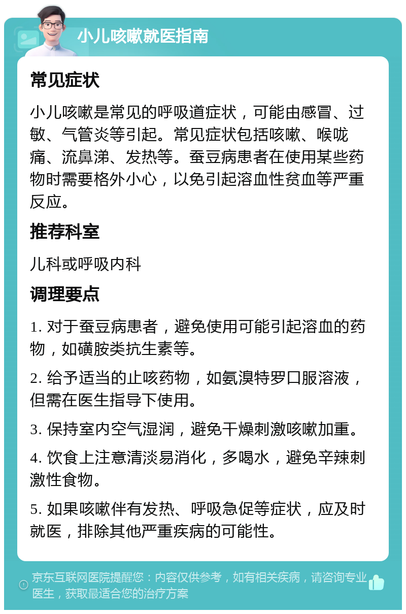 小儿咳嗽就医指南 常见症状 小儿咳嗽是常见的呼吸道症状，可能由感冒、过敏、气管炎等引起。常见症状包括咳嗽、喉咙痛、流鼻涕、发热等。蚕豆病患者在使用某些药物时需要格外小心，以免引起溶血性贫血等严重反应。 推荐科室 儿科或呼吸内科 调理要点 1. 对于蚕豆病患者，避免使用可能引起溶血的药物，如磺胺类抗生素等。 2. 给予适当的止咳药物，如氨溴特罗口服溶液，但需在医生指导下使用。 3. 保持室内空气湿润，避免干燥刺激咳嗽加重。 4. 饮食上注意清淡易消化，多喝水，避免辛辣刺激性食物。 5. 如果咳嗽伴有发热、呼吸急促等症状，应及时就医，排除其他严重疾病的可能性。