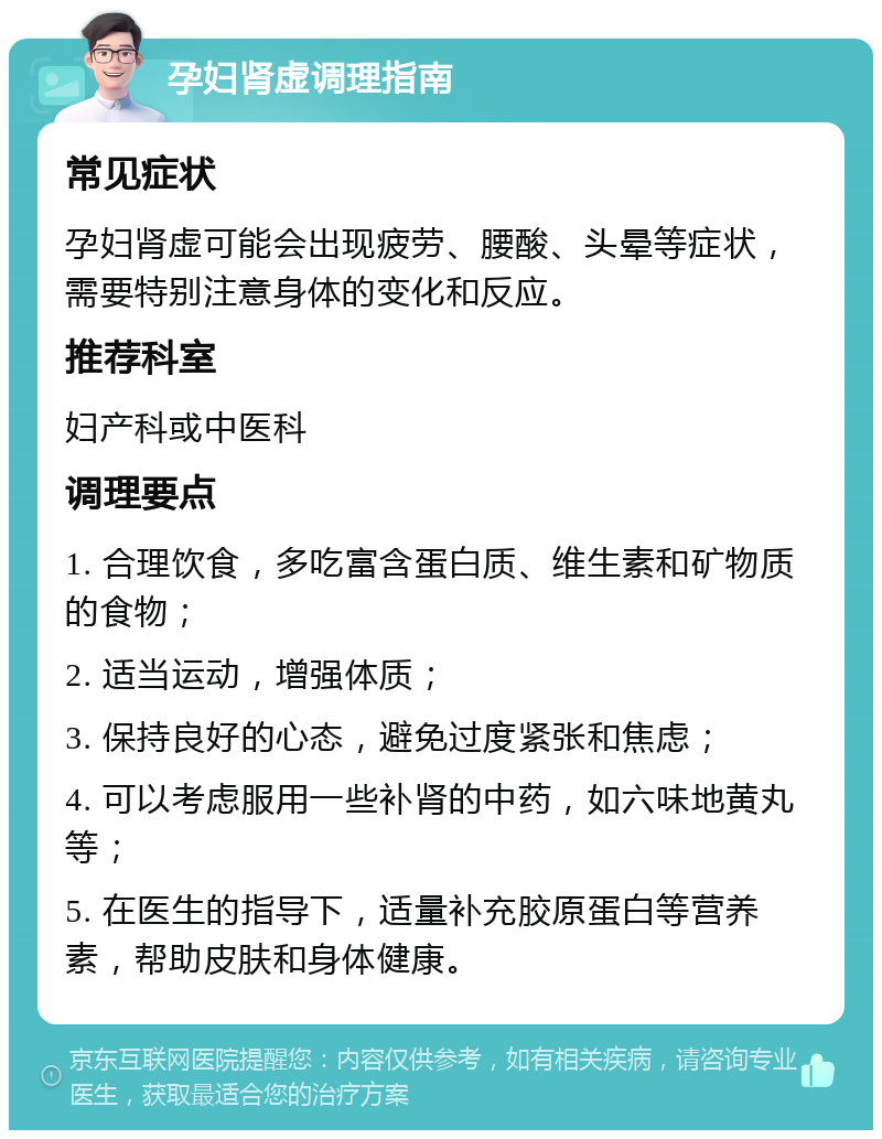 孕妇肾虚调理指南 常见症状 孕妇肾虚可能会出现疲劳、腰酸、头晕等症状，需要特别注意身体的变化和反应。 推荐科室 妇产科或中医科 调理要点 1. 合理饮食，多吃富含蛋白质、维生素和矿物质的食物； 2. 适当运动，增强体质； 3. 保持良好的心态，避免过度紧张和焦虑； 4. 可以考虑服用一些补肾的中药，如六味地黄丸等； 5. 在医生的指导下，适量补充胶原蛋白等营养素，帮助皮肤和身体健康。