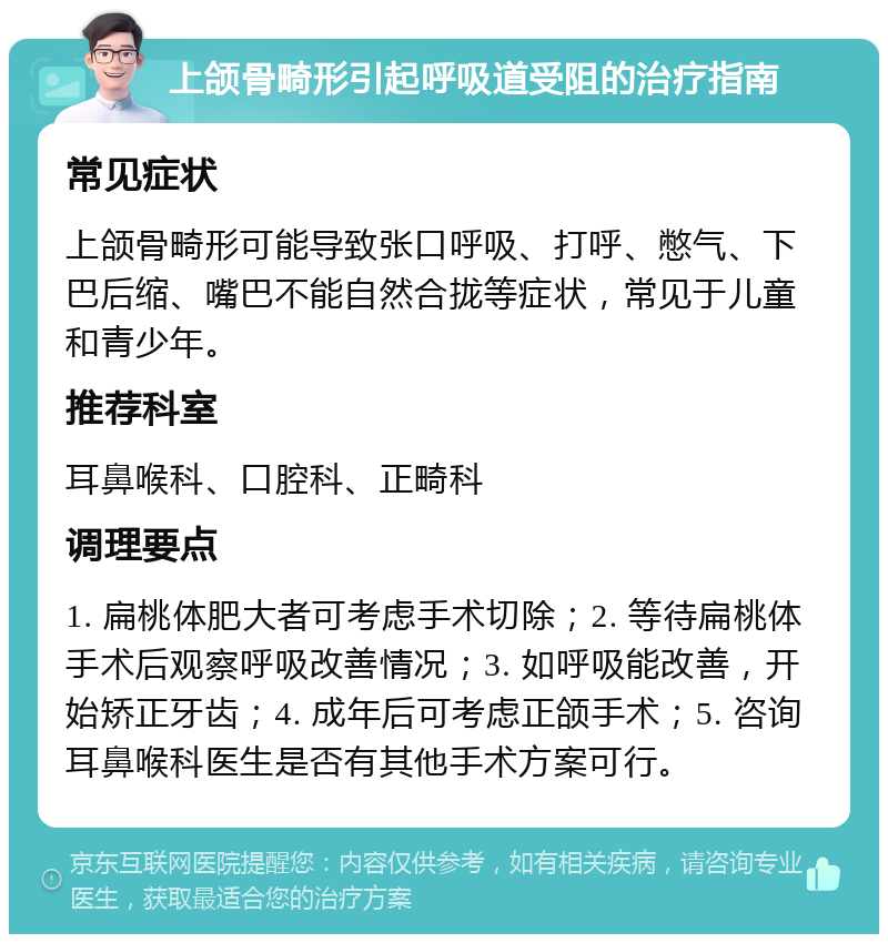 上颌骨畸形引起呼吸道受阻的治疗指南 常见症状 上颌骨畸形可能导致张口呼吸、打呼、憋气、下巴后缩、嘴巴不能自然合拢等症状，常见于儿童和青少年。 推荐科室 耳鼻喉科、口腔科、正畸科 调理要点 1. 扁桃体肥大者可考虑手术切除；2. 等待扁桃体手术后观察呼吸改善情况；3. 如呼吸能改善，开始矫正牙齿；4. 成年后可考虑正颌手术；5. 咨询耳鼻喉科医生是否有其他手术方案可行。