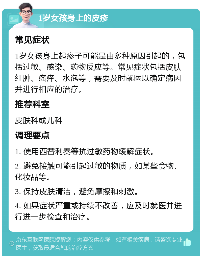 1岁女孩身上的皮疹 常见症状 1岁女孩身上起疹子可能是由多种原因引起的，包括过敏、感染、药物反应等。常见症状包括皮肤红肿、瘙痒、水泡等，需要及时就医以确定病因并进行相应的治疗。 推荐科室 皮肤科或儿科 调理要点 1. 使用西替利秦等抗过敏药物缓解症状。 2. 避免接触可能引起过敏的物质，如某些食物、化妆品等。 3. 保持皮肤清洁，避免摩擦和刺激。 4. 如果症状严重或持续不改善，应及时就医并进行进一步检查和治疗。