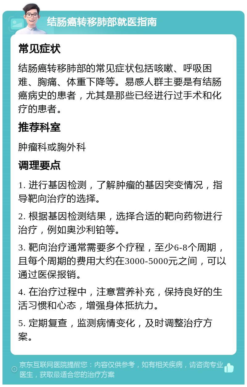 结肠癌转移肺部就医指南 常见症状 结肠癌转移肺部的常见症状包括咳嗽、呼吸困难、胸痛、体重下降等。易感人群主要是有结肠癌病史的患者，尤其是那些已经进行过手术和化疗的患者。 推荐科室 肿瘤科或胸外科 调理要点 1. 进行基因检测，了解肿瘤的基因突变情况，指导靶向治疗的选择。 2. 根据基因检测结果，选择合适的靶向药物进行治疗，例如奥沙利铂等。 3. 靶向治疗通常需要多个疗程，至少6-8个周期，且每个周期的费用大约在3000-5000元之间，可以通过医保报销。 4. 在治疗过程中，注意营养补充，保持良好的生活习惯和心态，增强身体抵抗力。 5. 定期复查，监测病情变化，及时调整治疗方案。