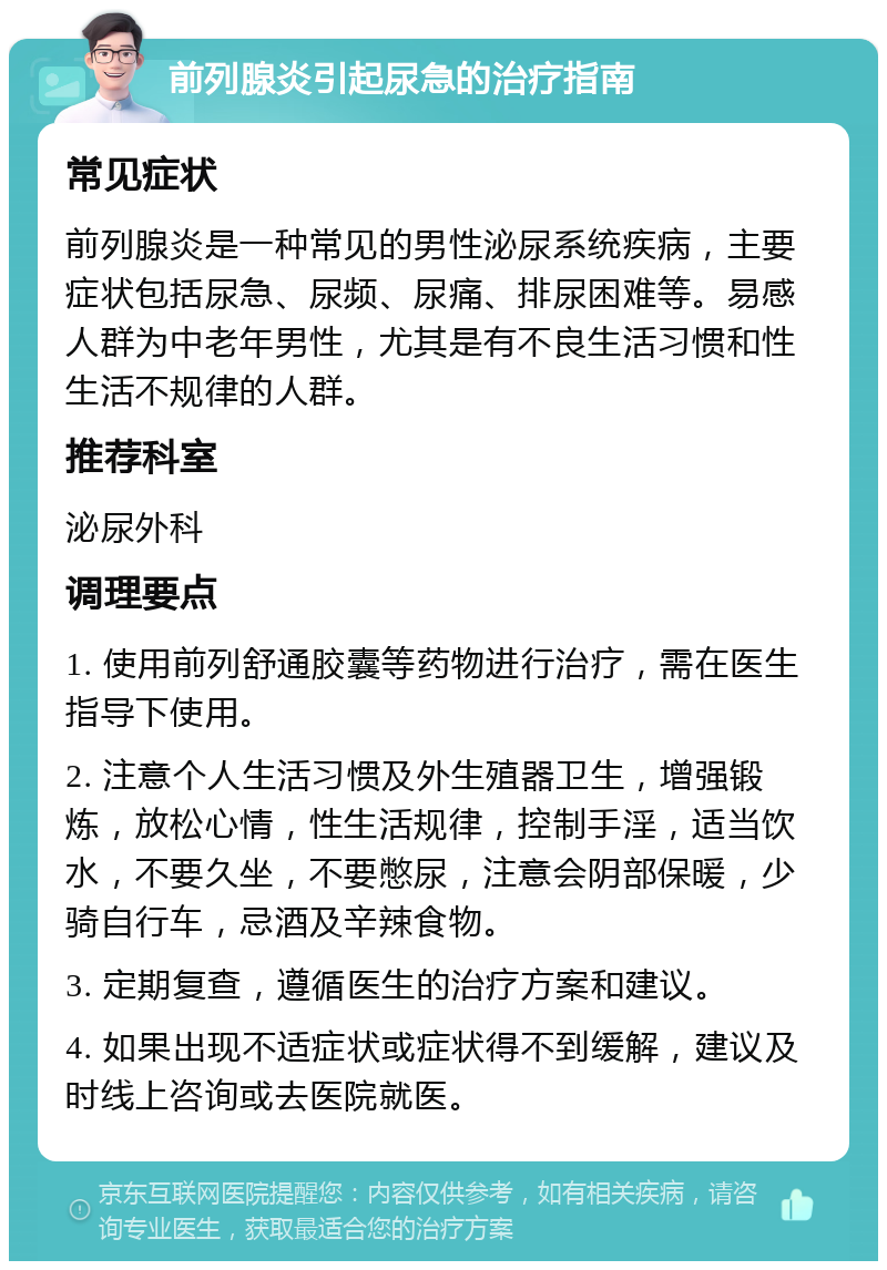 前列腺炎引起尿急的治疗指南 常见症状 前列腺炎是一种常见的男性泌尿系统疾病，主要症状包括尿急、尿频、尿痛、排尿困难等。易感人群为中老年男性，尤其是有不良生活习惯和性生活不规律的人群。 推荐科室 泌尿外科 调理要点 1. 使用前列舒通胶囊等药物进行治疗，需在医生指导下使用。 2. 注意个人生活习惯及外生殖器卫生，增强锻炼，放松心情，性生活规律，控制手淫，适当饮水，不要久坐，不要憋尿，注意会阴部保暖，少骑自行车，忌酒及辛辣食物。 3. 定期复查，遵循医生的治疗方案和建议。 4. 如果出现不适症状或症状得不到缓解，建议及时线上咨询或去医院就医。