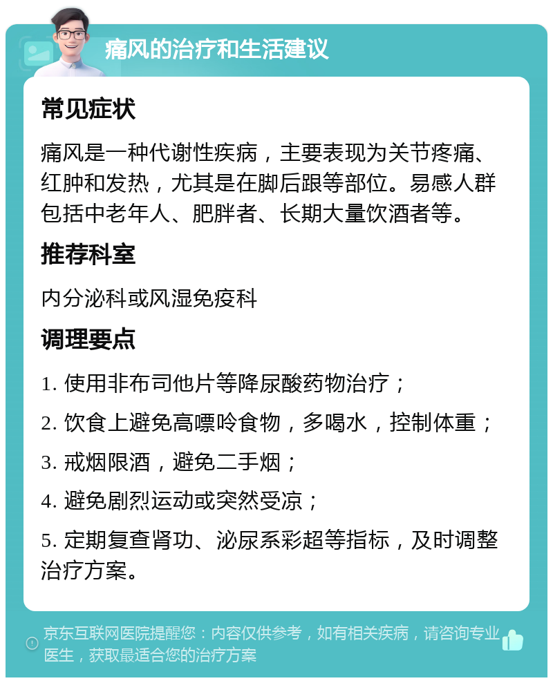 痛风的治疗和生活建议 常见症状 痛风是一种代谢性疾病，主要表现为关节疼痛、红肿和发热，尤其是在脚后跟等部位。易感人群包括中老年人、肥胖者、长期大量饮酒者等。 推荐科室 内分泌科或风湿免疫科 调理要点 1. 使用非布司他片等降尿酸药物治疗； 2. 饮食上避免高嘌呤食物，多喝水，控制体重； 3. 戒烟限酒，避免二手烟； 4. 避免剧烈运动或突然受凉； 5. 定期复查肾功、泌尿系彩超等指标，及时调整治疗方案。