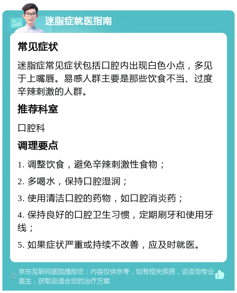 迷脂症就医指南 常见症状 迷脂症常见症状包括口腔内出现白色小点，多见于上嘴唇。易感人群主要是那些饮食不当、过度辛辣刺激的人群。 推荐科室 口腔科 调理要点 1. 调整饮食，避免辛辣刺激性食物； 2. 多喝水，保持口腔湿润； 3. 使用清洁口腔的药物，如口腔消炎药； 4. 保持良好的口腔卫生习惯，定期刷牙和使用牙线； 5. 如果症状严重或持续不改善，应及时就医。