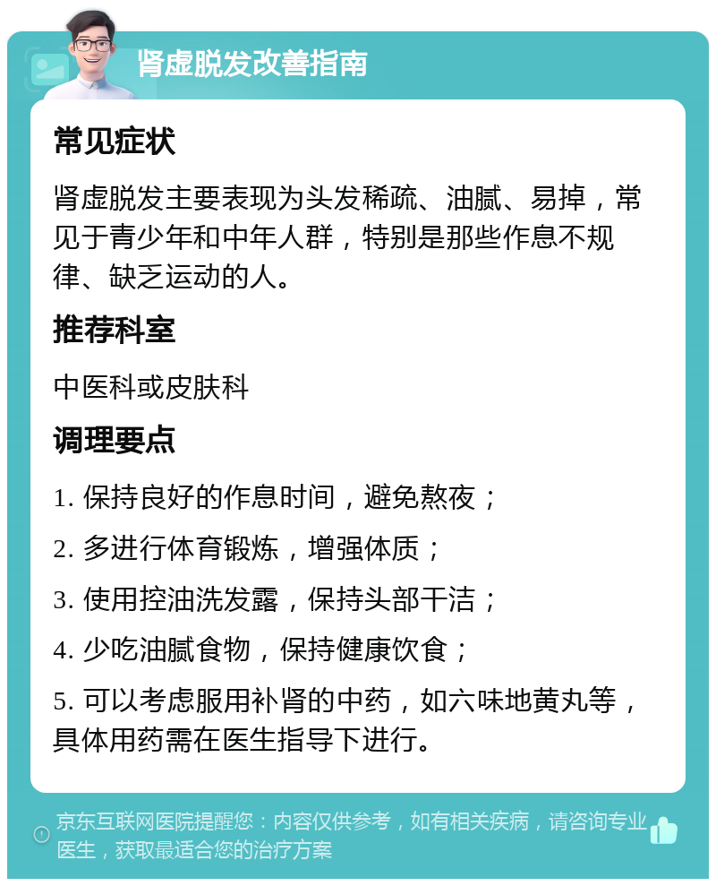 肾虚脱发改善指南 常见症状 肾虚脱发主要表现为头发稀疏、油腻、易掉，常见于青少年和中年人群，特别是那些作息不规律、缺乏运动的人。 推荐科室 中医科或皮肤科 调理要点 1. 保持良好的作息时间，避免熬夜； 2. 多进行体育锻炼，增强体质； 3. 使用控油洗发露，保持头部干洁； 4. 少吃油腻食物，保持健康饮食； 5. 可以考虑服用补肾的中药，如六味地黄丸等，具体用药需在医生指导下进行。