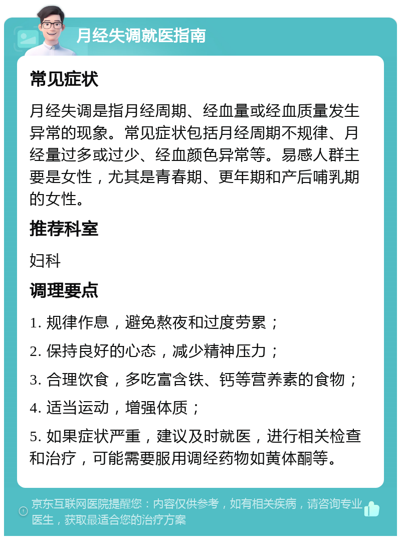 月经失调就医指南 常见症状 月经失调是指月经周期、经血量或经血质量发生异常的现象。常见症状包括月经周期不规律、月经量过多或过少、经血颜色异常等。易感人群主要是女性，尤其是青春期、更年期和产后哺乳期的女性。 推荐科室 妇科 调理要点 1. 规律作息，避免熬夜和过度劳累； 2. 保持良好的心态，减少精神压力； 3. 合理饮食，多吃富含铁、钙等营养素的食物； 4. 适当运动，增强体质； 5. 如果症状严重，建议及时就医，进行相关检查和治疗，可能需要服用调经药物如黄体酮等。