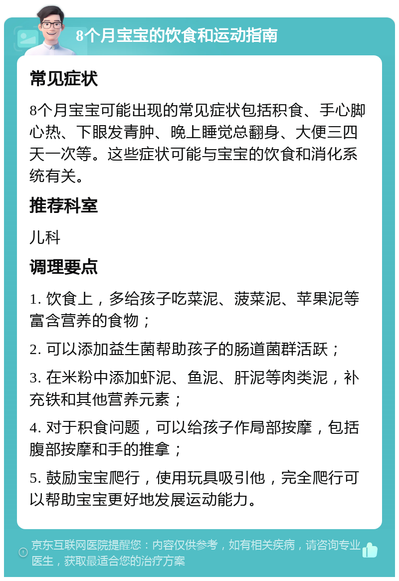 8个月宝宝的饮食和运动指南 常见症状 8个月宝宝可能出现的常见症状包括积食、手心脚心热、下眼发青肿、晚上睡觉总翻身、大便三四天一次等。这些症状可能与宝宝的饮食和消化系统有关。 推荐科室 儿科 调理要点 1. 饮食上，多给孩子吃菜泥、菠菜泥、苹果泥等富含营养的食物； 2. 可以添加益生菌帮助孩子的肠道菌群活跃； 3. 在米粉中添加虾泥、鱼泥、肝泥等肉类泥，补充铁和其他营养元素； 4. 对于积食问题，可以给孩子作局部按摩，包括腹部按摩和手的推拿； 5. 鼓励宝宝爬行，使用玩具吸引他，完全爬行可以帮助宝宝更好地发展运动能力。