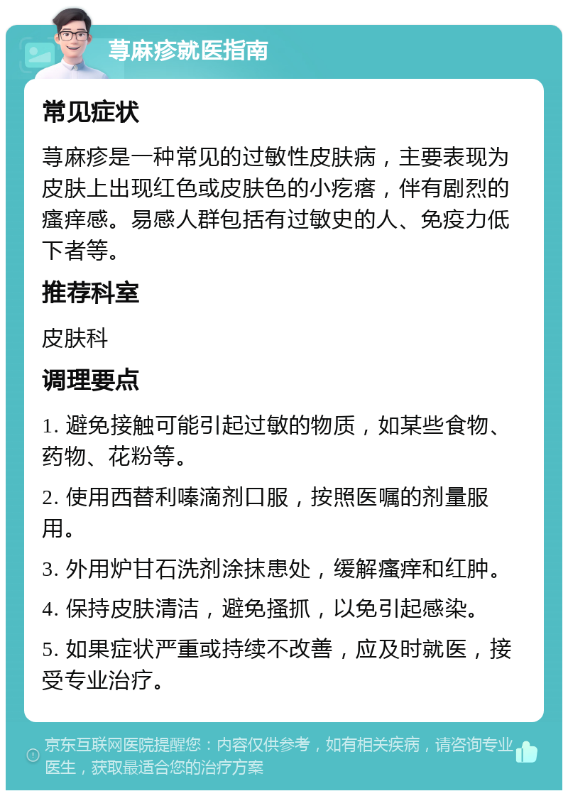 荨麻疹就医指南 常见症状 荨麻疹是一种常见的过敏性皮肤病，主要表现为皮肤上出现红色或皮肤色的小疙瘩，伴有剧烈的瘙痒感。易感人群包括有过敏史的人、免疫力低下者等。 推荐科室 皮肤科 调理要点 1. 避免接触可能引起过敏的物质，如某些食物、药物、花粉等。 2. 使用西替利嗪滴剂口服，按照医嘱的剂量服用。 3. 外用炉甘石洗剂涂抹患处，缓解瘙痒和红肿。 4. 保持皮肤清洁，避免搔抓，以免引起感染。 5. 如果症状严重或持续不改善，应及时就医，接受专业治疗。