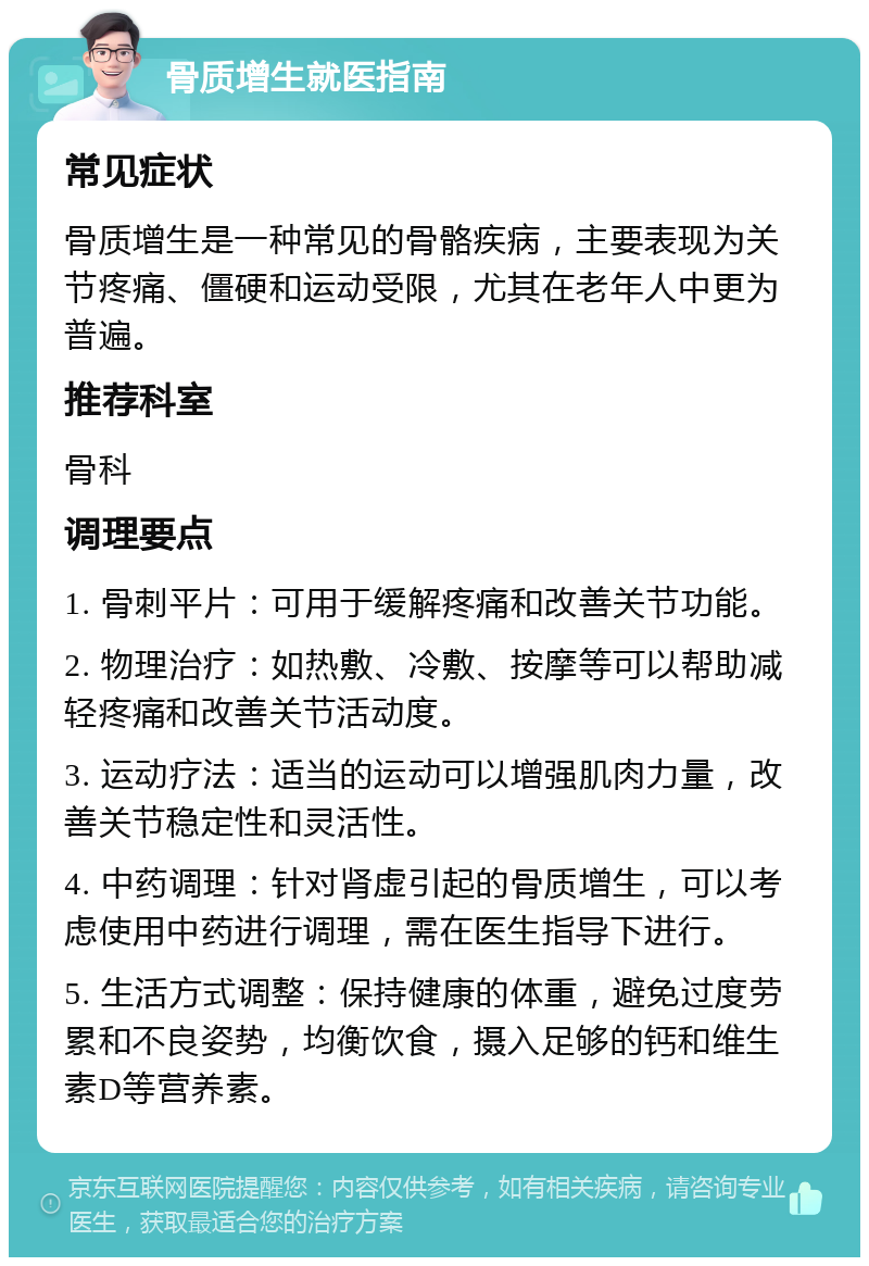 骨质增生就医指南 常见症状 骨质增生是一种常见的骨骼疾病，主要表现为关节疼痛、僵硬和运动受限，尤其在老年人中更为普遍。 推荐科室 骨科 调理要点 1. 骨刺平片：可用于缓解疼痛和改善关节功能。 2. 物理治疗：如热敷、冷敷、按摩等可以帮助减轻疼痛和改善关节活动度。 3. 运动疗法：适当的运动可以增强肌肉力量，改善关节稳定性和灵活性。 4. 中药调理：针对肾虚引起的骨质增生，可以考虑使用中药进行调理，需在医生指导下进行。 5. 生活方式调整：保持健康的体重，避免过度劳累和不良姿势，均衡饮食，摄入足够的钙和维生素D等营养素。