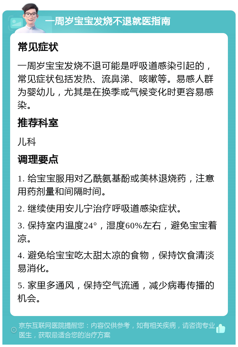 一周岁宝宝发烧不退就医指南 常见症状 一周岁宝宝发烧不退可能是呼吸道感染引起的，常见症状包括发热、流鼻涕、咳嗽等。易感人群为婴幼儿，尤其是在换季或气候变化时更容易感染。 推荐科室 儿科 调理要点 1. 给宝宝服用对乙酰氨基酚或美林退烧药，注意用药剂量和间隔时间。 2. 继续使用安儿宁治疗呼吸道感染症状。 3. 保持室内温度24°，湿度60%左右，避免宝宝着凉。 4. 避免给宝宝吃太甜太凉的食物，保持饮食清淡易消化。 5. 家里多通风，保持空气流通，减少病毒传播的机会。