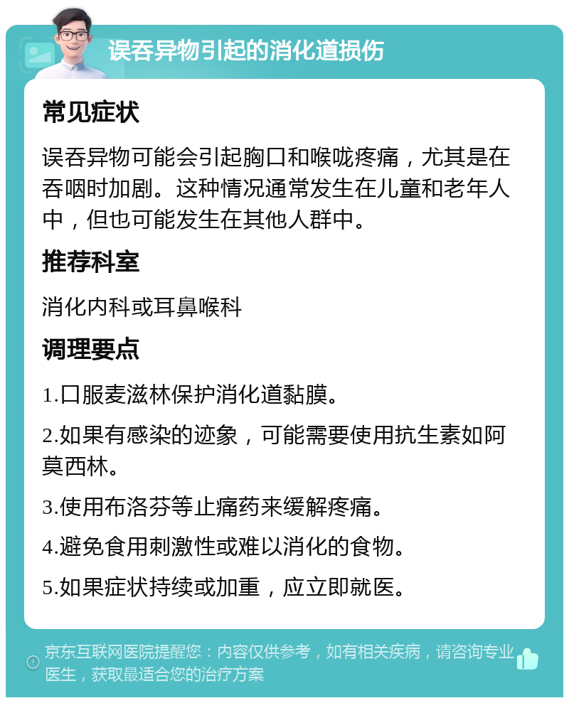 误吞异物引起的消化道损伤 常见症状 误吞异物可能会引起胸口和喉咙疼痛，尤其是在吞咽时加剧。这种情况通常发生在儿童和老年人中，但也可能发生在其他人群中。 推荐科室 消化内科或耳鼻喉科 调理要点 1.口服麦滋林保护消化道黏膜。 2.如果有感染的迹象，可能需要使用抗生素如阿莫西林。 3.使用布洛芬等止痛药来缓解疼痛。 4.避免食用刺激性或难以消化的食物。 5.如果症状持续或加重，应立即就医。