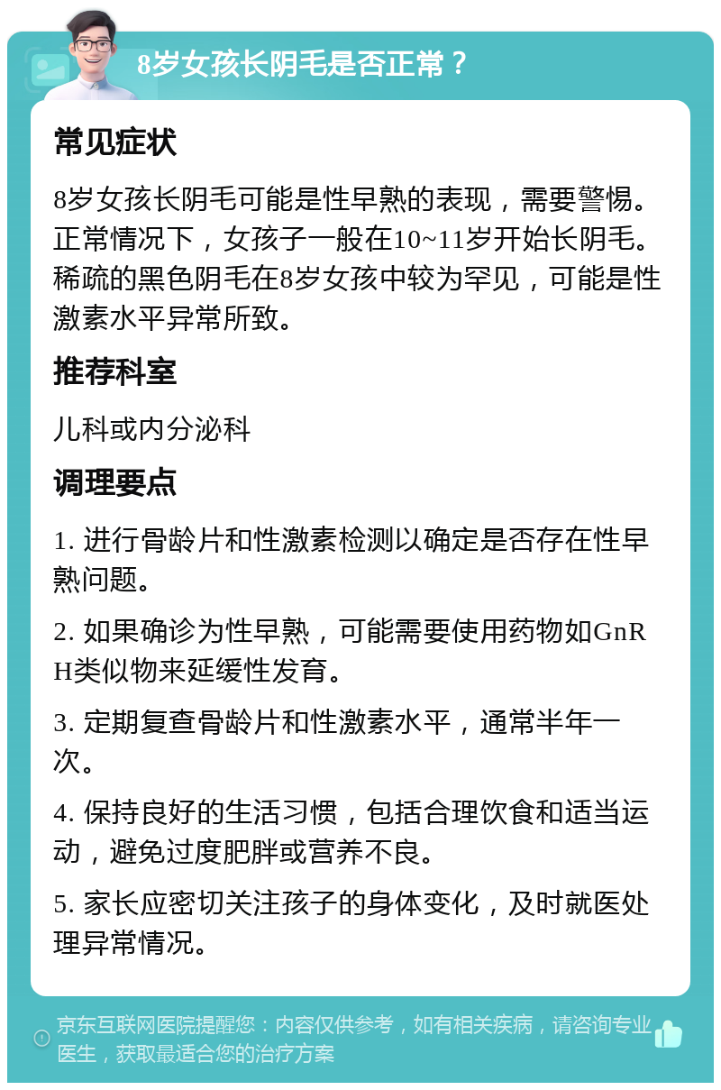 8岁女孩长阴毛是否正常？ 常见症状 8岁女孩长阴毛可能是性早熟的表现，需要警惕。正常情况下，女孩子一般在10~11岁开始长阴毛。稀疏的黑色阴毛在8岁女孩中较为罕见，可能是性激素水平异常所致。 推荐科室 儿科或内分泌科 调理要点 1. 进行骨龄片和性激素检测以确定是否存在性早熟问题。 2. 如果确诊为性早熟，可能需要使用药物如GnRH类似物来延缓性发育。 3. 定期复查骨龄片和性激素水平，通常半年一次。 4. 保持良好的生活习惯，包括合理饮食和适当运动，避免过度肥胖或营养不良。 5. 家长应密切关注孩子的身体变化，及时就医处理异常情况。