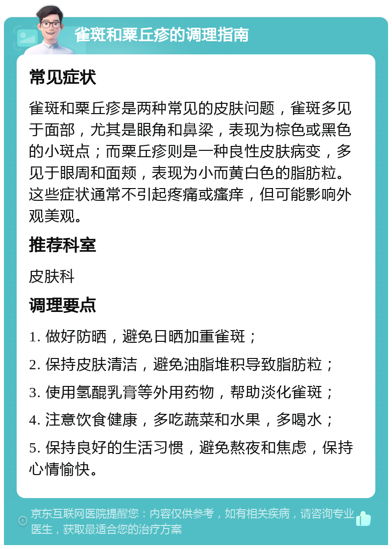 雀斑和粟丘疹的调理指南 常见症状 雀斑和粟丘疹是两种常见的皮肤问题，雀斑多见于面部，尤其是眼角和鼻梁，表现为棕色或黑色的小斑点；而粟丘疹则是一种良性皮肤病变，多见于眼周和面颊，表现为小而黄白色的脂肪粒。这些症状通常不引起疼痛或瘙痒，但可能影响外观美观。 推荐科室 皮肤科 调理要点 1. 做好防晒，避免日晒加重雀斑； 2. 保持皮肤清洁，避免油脂堆积导致脂肪粒； 3. 使用氢醌乳膏等外用药物，帮助淡化雀斑； 4. 注意饮食健康，多吃蔬菜和水果，多喝水； 5. 保持良好的生活习惯，避免熬夜和焦虑，保持心情愉快。