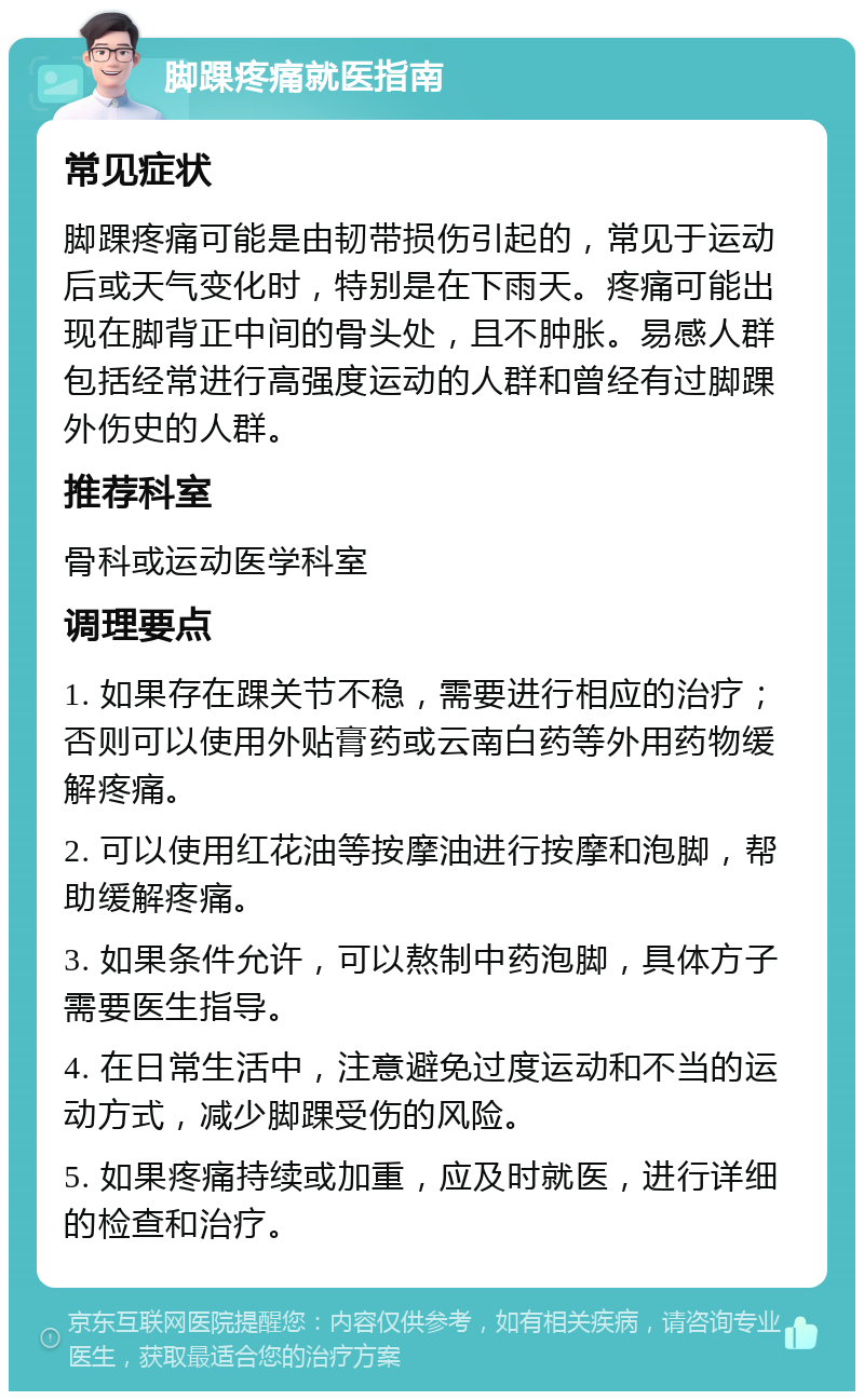 脚踝疼痛就医指南 常见症状 脚踝疼痛可能是由韧带损伤引起的，常见于运动后或天气变化时，特别是在下雨天。疼痛可能出现在脚背正中间的骨头处，且不肿胀。易感人群包括经常进行高强度运动的人群和曾经有过脚踝外伤史的人群。 推荐科室 骨科或运动医学科室 调理要点 1. 如果存在踝关节不稳，需要进行相应的治疗；否则可以使用外贴膏药或云南白药等外用药物缓解疼痛。 2. 可以使用红花油等按摩油进行按摩和泡脚，帮助缓解疼痛。 3. 如果条件允许，可以熬制中药泡脚，具体方子需要医生指导。 4. 在日常生活中，注意避免过度运动和不当的运动方式，减少脚踝受伤的风险。 5. 如果疼痛持续或加重，应及时就医，进行详细的检查和治疗。