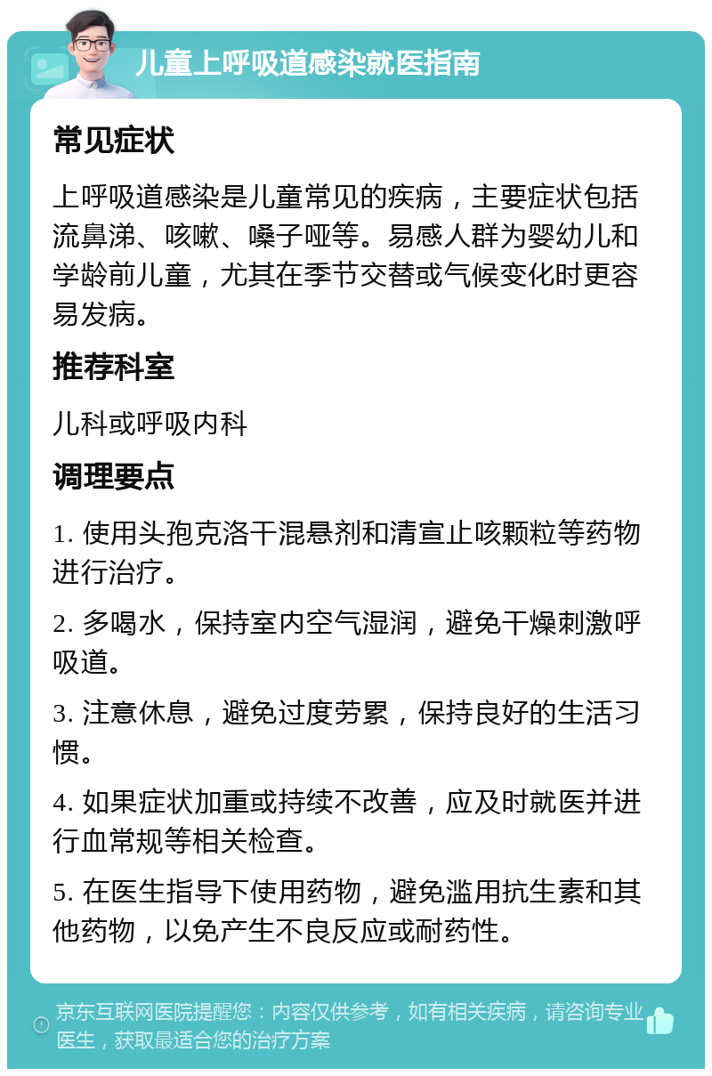 儿童上呼吸道感染就医指南 常见症状 上呼吸道感染是儿童常见的疾病，主要症状包括流鼻涕、咳嗽、嗓子哑等。易感人群为婴幼儿和学龄前儿童，尤其在季节交替或气候变化时更容易发病。 推荐科室 儿科或呼吸内科 调理要点 1. 使用头孢克洛干混悬剂和清宣止咳颗粒等药物进行治疗。 2. 多喝水，保持室内空气湿润，避免干燥刺激呼吸道。 3. 注意休息，避免过度劳累，保持良好的生活习惯。 4. 如果症状加重或持续不改善，应及时就医并进行血常规等相关检查。 5. 在医生指导下使用药物，避免滥用抗生素和其他药物，以免产生不良反应或耐药性。