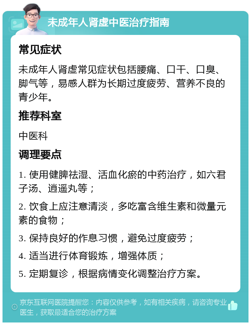 未成年人肾虚中医治疗指南 常见症状 未成年人肾虚常见症状包括腰痛、口干、口臭、脚气等，易感人群为长期过度疲劳、营养不良的青少年。 推荐科室 中医科 调理要点 1. 使用健脾祛湿、活血化瘀的中药治疗，如六君子汤、逍遥丸等； 2. 饮食上应注意清淡，多吃富含维生素和微量元素的食物； 3. 保持良好的作息习惯，避免过度疲劳； 4. 适当进行体育锻炼，增强体质； 5. 定期复诊，根据病情变化调整治疗方案。