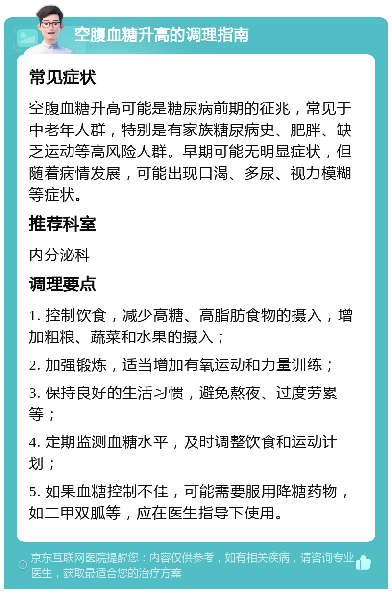 空腹血糖升高的调理指南 常见症状 空腹血糖升高可能是糖尿病前期的征兆，常见于中老年人群，特别是有家族糖尿病史、肥胖、缺乏运动等高风险人群。早期可能无明显症状，但随着病情发展，可能出现口渴、多尿、视力模糊等症状。 推荐科室 内分泌科 调理要点 1. 控制饮食，减少高糖、高脂肪食物的摄入，增加粗粮、蔬菜和水果的摄入； 2. 加强锻炼，适当增加有氧运动和力量训练； 3. 保持良好的生活习惯，避免熬夜、过度劳累等； 4. 定期监测血糖水平，及时调整饮食和运动计划； 5. 如果血糖控制不佳，可能需要服用降糖药物，如二甲双胍等，应在医生指导下使用。