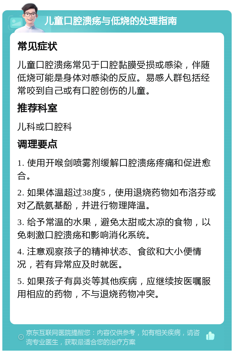 儿童口腔溃疡与低烧的处理指南 常见症状 儿童口腔溃疡常见于口腔黏膜受损或感染，伴随低烧可能是身体对感染的反应。易感人群包括经常咬到自己或有口腔创伤的儿童。 推荐科室 儿科或口腔科 调理要点 1. 使用开喉剑喷雾剂缓解口腔溃疡疼痛和促进愈合。 2. 如果体温超过38度5，使用退烧药物如布洛芬或对乙酰氨基酚，并进行物理降温。 3. 给予常温的水果，避免太甜或太凉的食物，以免刺激口腔溃疡和影响消化系统。 4. 注意观察孩子的精神状态、食欲和大小便情况，若有异常应及时就医。 5. 如果孩子有鼻炎等其他疾病，应继续按医嘱服用相应的药物，不与退烧药物冲突。