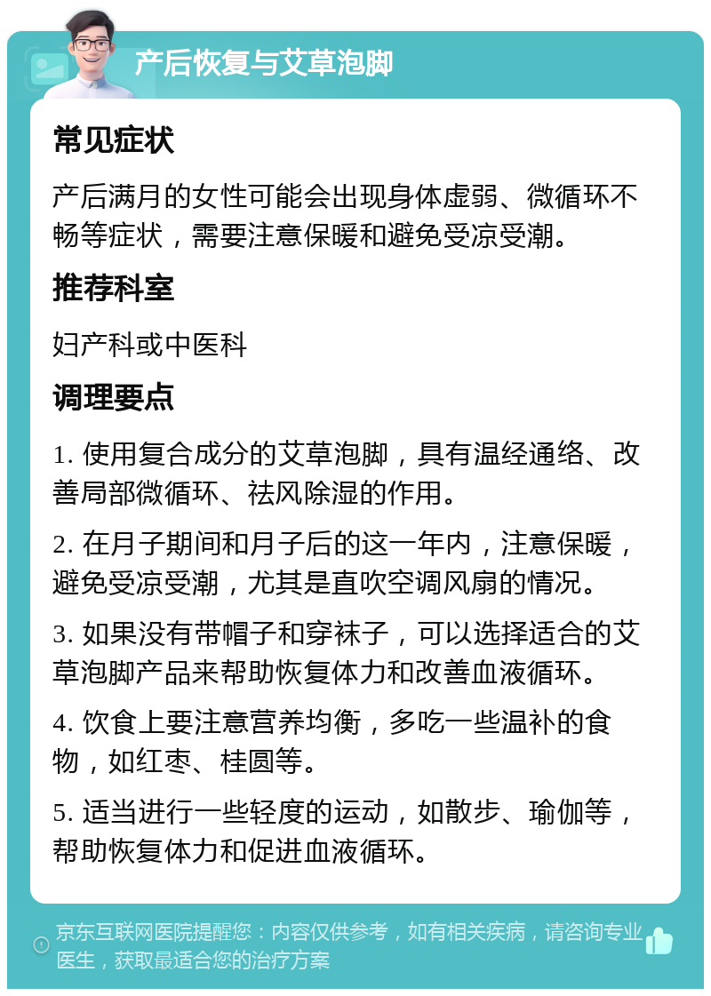 产后恢复与艾草泡脚 常见症状 产后满月的女性可能会出现身体虚弱、微循环不畅等症状，需要注意保暖和避免受凉受潮。 推荐科室 妇产科或中医科 调理要点 1. 使用复合成分的艾草泡脚，具有温经通络、改善局部微循环、祛风除湿的作用。 2. 在月子期间和月子后的这一年内，注意保暖，避免受凉受潮，尤其是直吹空调风扇的情况。 3. 如果没有带帽子和穿袜子，可以选择适合的艾草泡脚产品来帮助恢复体力和改善血液循环。 4. 饮食上要注意营养均衡，多吃一些温补的食物，如红枣、桂圆等。 5. 适当进行一些轻度的运动，如散步、瑜伽等，帮助恢复体力和促进血液循环。