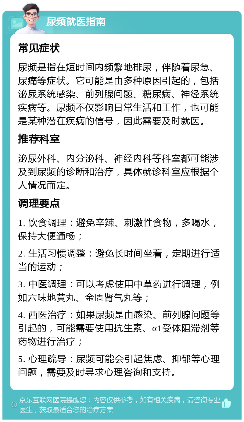 尿频就医指南 常见症状 尿频是指在短时间内频繁地排尿，伴随着尿急、尿痛等症状。它可能是由多种原因引起的，包括泌尿系统感染、前列腺问题、糖尿病、神经系统疾病等。尿频不仅影响日常生活和工作，也可能是某种潜在疾病的信号，因此需要及时就医。 推荐科室 泌尿外科、内分泌科、神经内科等科室都可能涉及到尿频的诊断和治疗，具体就诊科室应根据个人情况而定。 调理要点 1. 饮食调理：避免辛辣、刺激性食物，多喝水，保持大便通畅； 2. 生活习惯调整：避免长时间坐着，定期进行适当的运动； 3. 中医调理：可以考虑使用中草药进行调理，例如六味地黄丸、金匮肾气丸等； 4. 西医治疗：如果尿频是由感染、前列腺问题等引起的，可能需要使用抗生素、α1受体阻滞剂等药物进行治疗； 5. 心理疏导：尿频可能会引起焦虑、抑郁等心理问题，需要及时寻求心理咨询和支持。