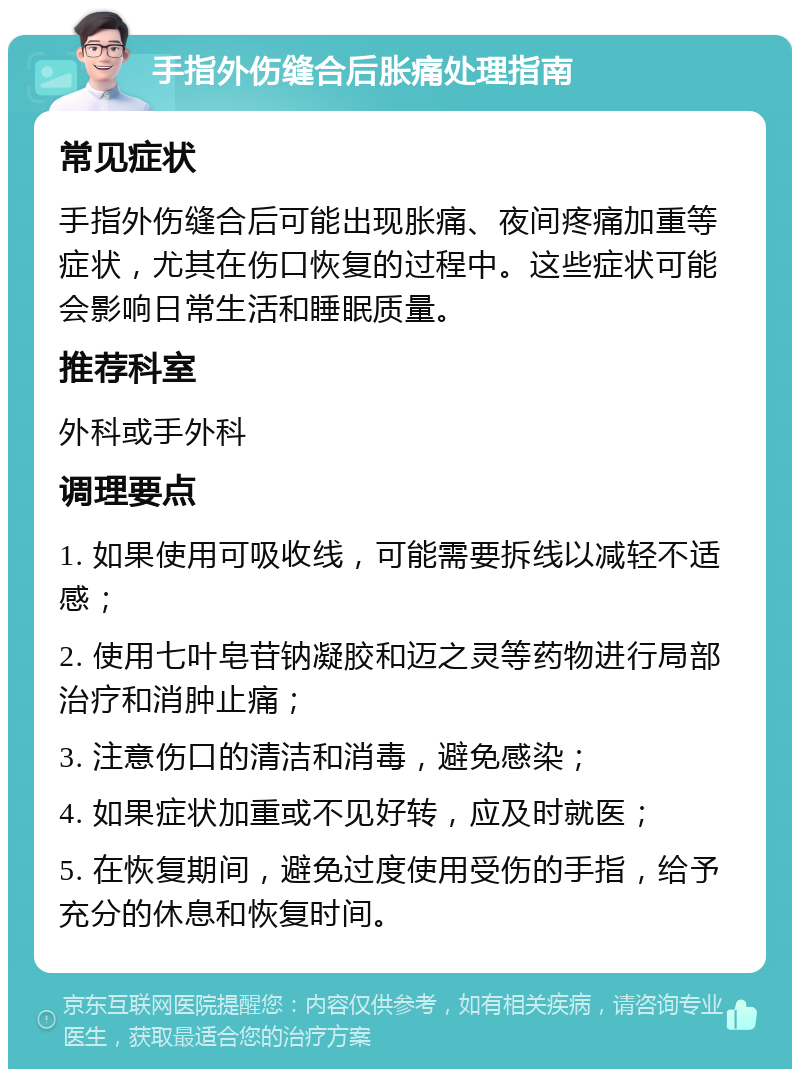 手指外伤缝合后胀痛处理指南 常见症状 手指外伤缝合后可能出现胀痛、夜间疼痛加重等症状，尤其在伤口恢复的过程中。这些症状可能会影响日常生活和睡眠质量。 推荐科室 外科或手外科 调理要点 1. 如果使用可吸收线，可能需要拆线以减轻不适感； 2. 使用七叶皂苷钠凝胶和迈之灵等药物进行局部治疗和消肿止痛； 3. 注意伤口的清洁和消毒，避免感染； 4. 如果症状加重或不见好转，应及时就医； 5. 在恢复期间，避免过度使用受伤的手指，给予充分的休息和恢复时间。