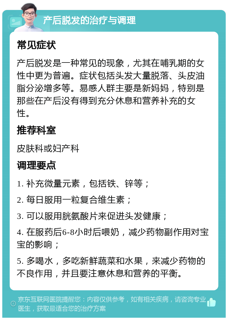 产后脱发的治疗与调理 常见症状 产后脱发是一种常见的现象，尤其在哺乳期的女性中更为普遍。症状包括头发大量脱落、头皮油脂分泌增多等。易感人群主要是新妈妈，特别是那些在产后没有得到充分休息和营养补充的女性。 推荐科室 皮肤科或妇产科 调理要点 1. 补充微量元素，包括铁、锌等； 2. 每日服用一粒复合维生素； 3. 可以服用胱氨酸片来促进头发健康； 4. 在服药后6-8小时后喂奶，减少药物副作用对宝宝的影响； 5. 多喝水，多吃新鲜蔬菜和水果，来减少药物的不良作用，并且要注意休息和营养的平衡。